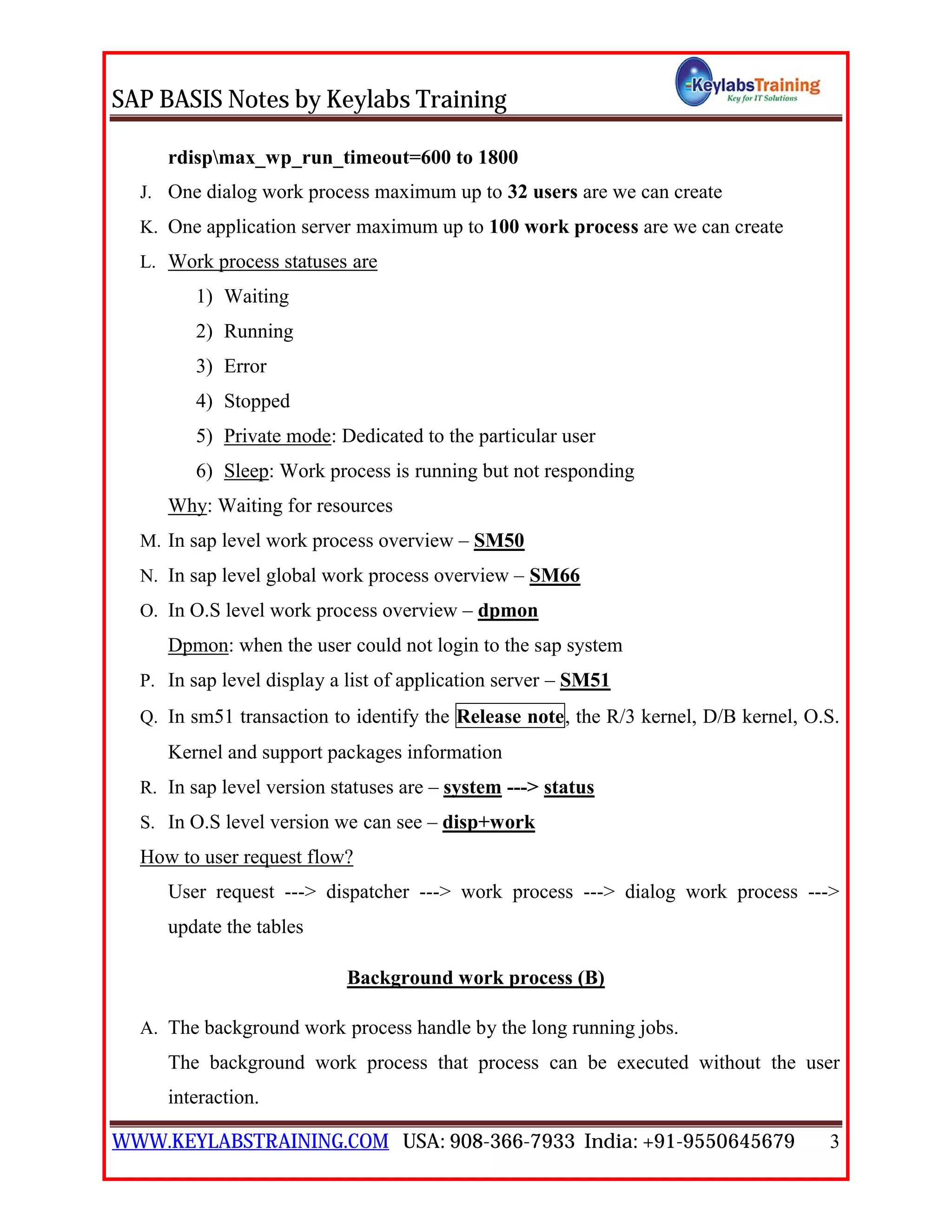 SAP BASIS Notes by Keylabs Training
WWW.KEYLABSTRAINING.COM USA: 908-366-7933 India: +91-9550645679 3
rdispmax_wp_run_timeout=600 to 1800
J. One dialog work process maximum up to 32 users are we can create
K. One application server maximum up to 100 work process are we can create
L. Work process statuses are
1) Waiting
2) Running
3) Error
4) Stopped
5) Private mode: Dedicated to the particular user
6) Sleep: Work process is running but not responding
Why: Waiting for resources
M. In sap level work process overview – SM50
N. In sap level global work process overview – SM66
O. In O.S level work process overview – dpmon
Dpmon: when the user could not login to the sap system
P. In sap level display a list of application server – SM51
Q. In sm51 transaction to identify the Release note, the R/3 kernel, D/B kernel, O.S.
Kernel and support packages information
R. In sap level version statuses are – system ---> status
S. In O.S level version we can see – disp+work
How to user request flow?
User request ---> dispatcher ---> work process ---> dialog work process --->
update the tables
Background work process (B)
A. The background work process handle by the long running jobs.
The background work process that process can be executed without the user
interaction.
 