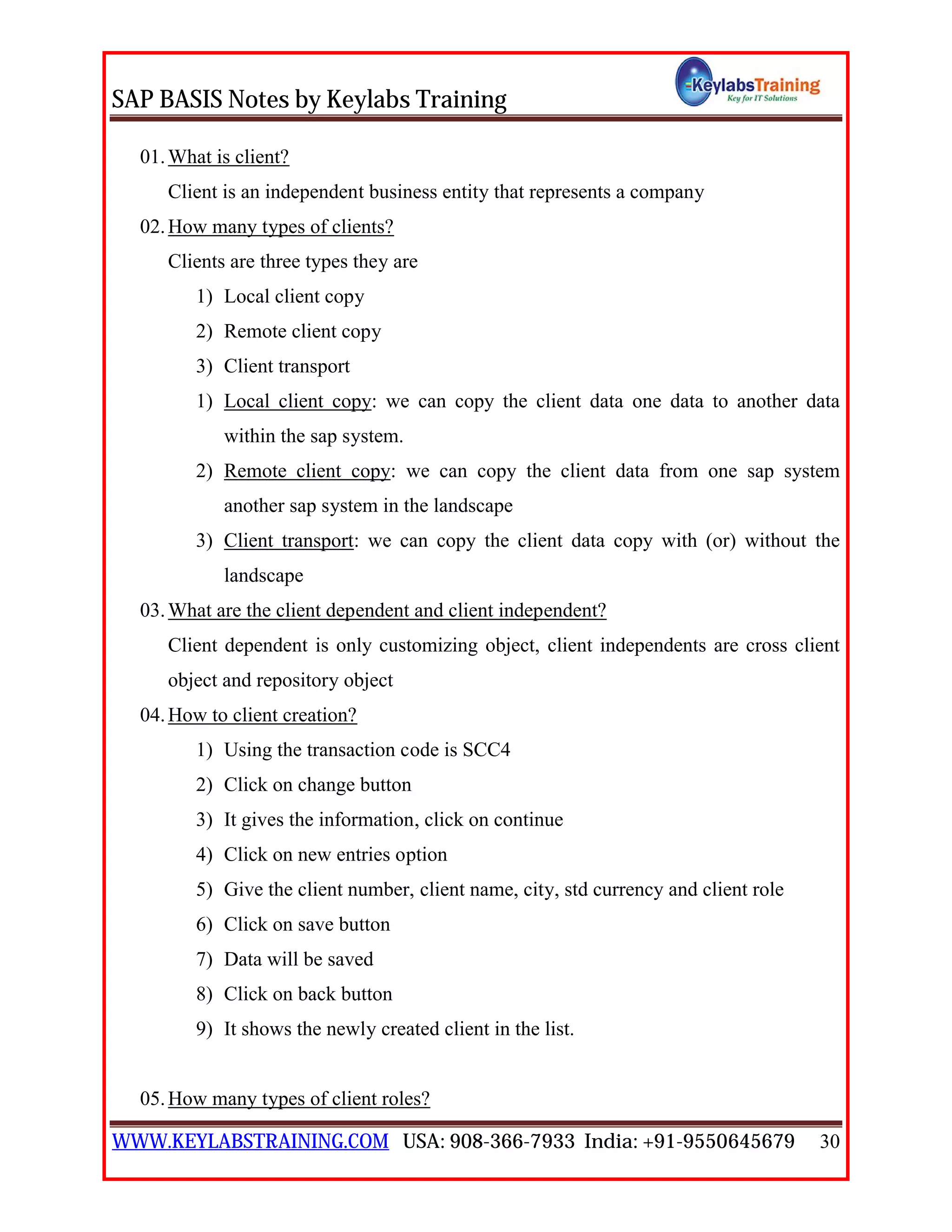 SAP BASIS Notes by Keylabs Training
WWW.KEYLABSTRAINING.COM USA: 908-366-7933 India: +91-9550645679 30
01.What is client?
Client is an independent business entity that represents a company
02.How many types of clients?
Clients are three types they are
1) Local client copy
2) Remote client copy
3) Client transport
1) Local client copy: we can copy the client data one data to another data
within the sap system.
2) Remote client copy: we can copy the client data from one sap system
another sap system in the landscape
3) Client transport: we can copy the client data copy with (or) without the
landscape
03.What are the client dependent and client independent?
Client dependent is only customizing object, client independents are cross client
object and repository object
04.How to client creation?
1) Using the transaction code is SCC4
2) Click on change button
3) It gives the information, click on continue
4) Click on new entries option
5) Give the client number, client name, city, std currency and client role
6) Click on save button
7) Data will be saved
8) Click on back button
9) It shows the newly created client in the list.
05.How many types of client roles?
 
