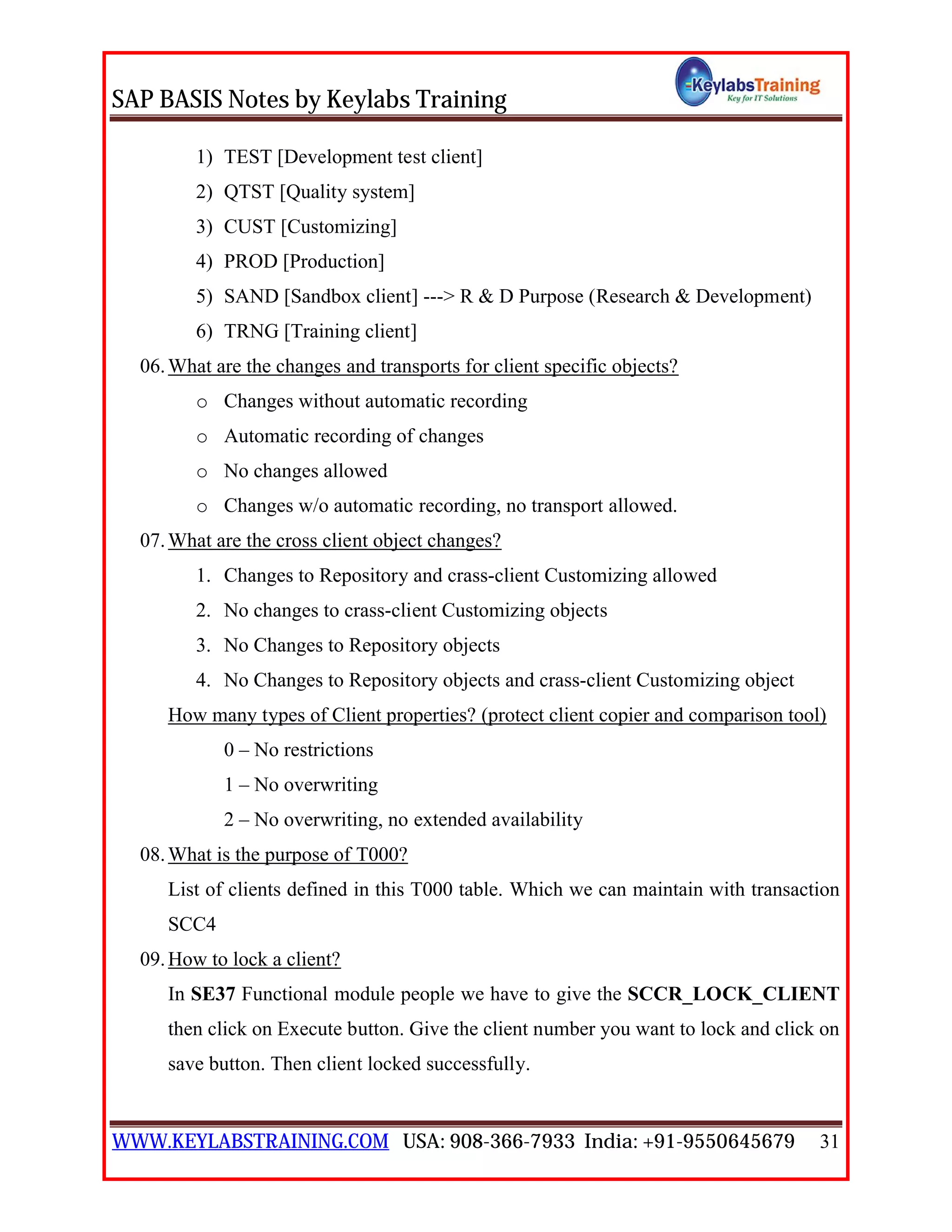 SAP BASIS Notes by Keylabs Training
WWW.KEYLABSTRAINING.COM USA: 908-366-7933 India: +91-9550645679 31
1) TEST [Development test client]
2) QTST [Quality system]
3) CUST [Customizing]
4) PROD [Production]
5) SAND [Sandbox client] ---> R & D Purpose (Research & Development)
6) TRNG [Training client]
06.What are the changes and transports for client specific objects?
o Changes without automatic recording
o Automatic recording of changes
o No changes allowed
o Changes w/o automatic recording, no transport allowed.
07.What are the cross client object changes?
1. Changes to Repository and crass-client Customizing allowed
2. No changes to crass-client Customizing objects
3. No Changes to Repository objects
4. No Changes to Repository objects and crass-client Customizing object
How many types of Client properties? (protect client copier and comparison tool)
0 – No restrictions
1 – No overwriting
2 – No overwriting, no extended availability
08.What is the purpose of T000?
List of clients defined in this T000 table. Which we can maintain with transaction
SCC4
09.How to lock a client?
In SE37 Functional module people we have to give the SCCR_LOCK_CLIENT
then click on Execute button. Give the client number you want to lock and click on
save button. Then client locked successfully.
 