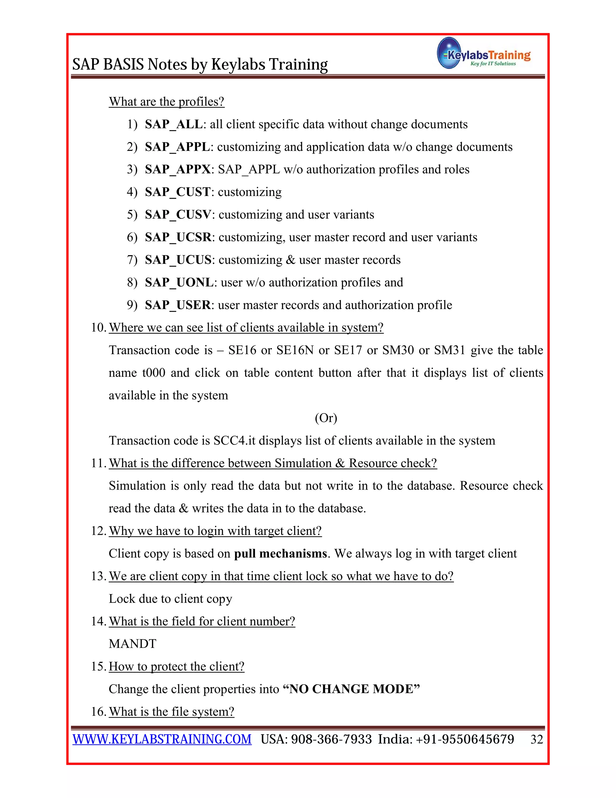 SAP BASIS Notes by Keylabs Training
WWW.KEYLABSTRAINING.COM USA: 908-366-7933 India: +91-9550645679 32
What are the profiles?
1) SAP_ALL: all client specific data without change documents
2) SAP_APPL: customizing and application data w/o change documents
3) SAP_APPX: SAP_APPL w/o authorization profiles and roles
4) SAP_CUST: customizing
5) SAP_CUSV: customizing and user variants
6) SAP_UCSR: customizing, user master record and user variants
7) SAP_UCUS: customizing & user master records
8) SAP_UONL: user w/o authorization profiles and
9) SAP_USER: user master records and authorization profile
10.Where we can see list of clients available in system?
Transaction code is – SE16 or SE16N or SE17 or SM30 or SM31 give the table
name t000 and click on table content button after that it displays list of clients
available in the system
(Or)
Transaction code is SCC4.it displays list of clients available in the system
11.What is the difference between Simulation & Resource check?
Simulation is only read the data but not write in to the database. Resource check
read the data & writes the data in to the database.
12.Why we have to login with target client?
Client copy is based on pull mechanisms. We always log in with target client
13.We are client copy in that time client lock so what we have to do?
Lock due to client copy
14.What is the field for client number?
MANDT
15.How to protect the client?
Change the client properties into “NO CHANGE MODE”
16.What is the file system?
 
