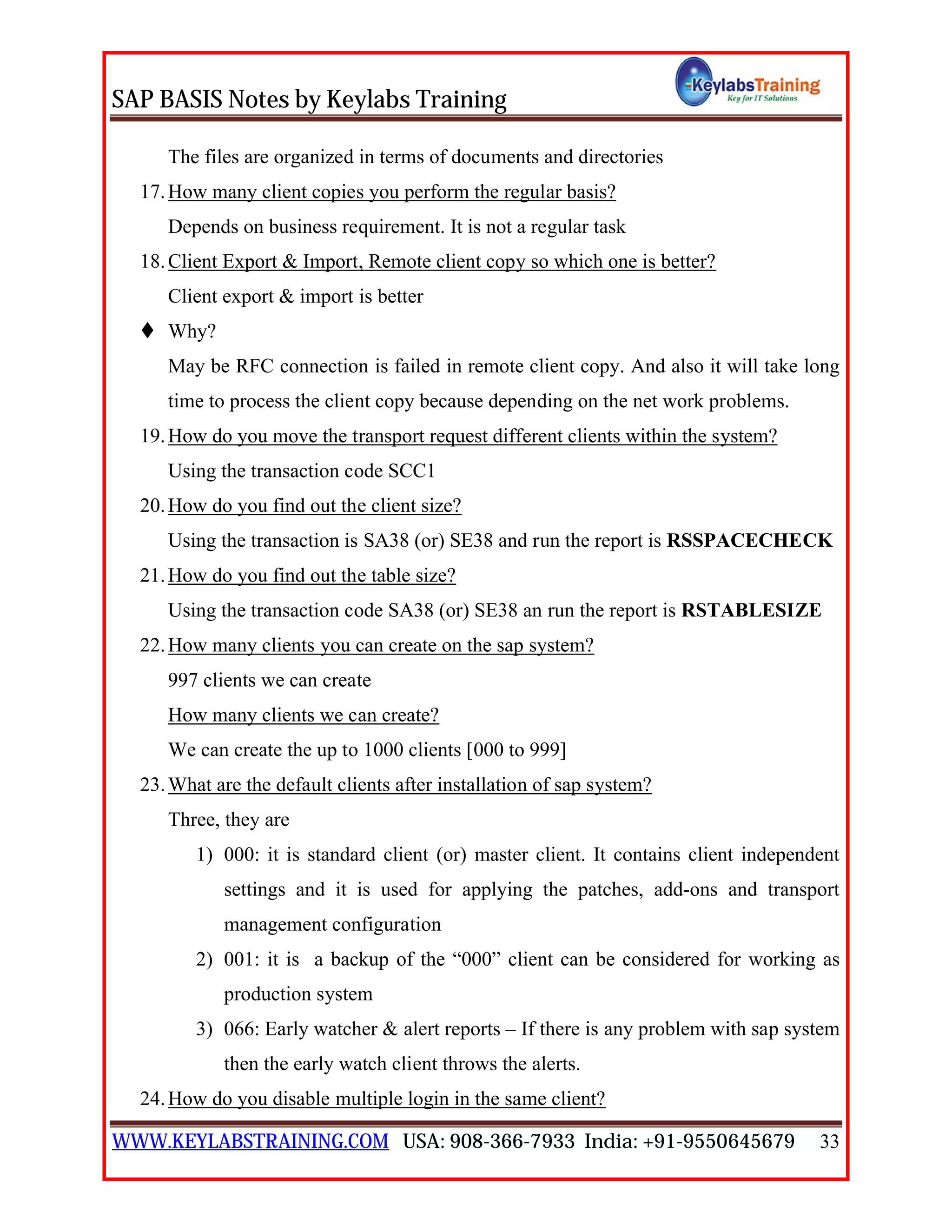 SAP BASIS Notes by Keylabs Training
WWW.KEYLABSTRAINING.COM USA: 908-366-7933 India: +91-9550645679 33
The files are organized in terms of documents and directories
17.How many client copies you perform the regular basis?
Depends on business requirement. It is not a regular task
18.Client Export & Import, Remote client copy so which one is better?
Client export & import is better
 Why?
May be RFC connection is failed in remote client copy. And also it will take long
time to process the client copy because depending on the net work problems.
19.How do you move the transport request different clients within the system?
Using the transaction code SCC1
20.How do you find out the client size?
Using the transaction is SA38 (or) SE38 and run the report is RSSPACECHECK
21.How do you find out the table size?
Using the transaction code SA38 (or) SE38 an run the report is RSTABLESIZE
22.How many clients you can create on the sap system?
997 clients we can create
How many clients we can create?
We can create the up to 1000 clients [000 to 999]
23.What are the default clients after installation of sap system?
Three, they are
1) 000: it is standard client (or) master client. It contains client independent
settings and it is used for applying the patches, add-ons and transport
management configuration
2) 001: it is a backup of the “000” client can be considered for working as
production system
3) 066: Early watcher & alert reports – If there is any problem with sap system
then the early watch client throws the alerts.
24.How do you disable multiple login in the same client?
 