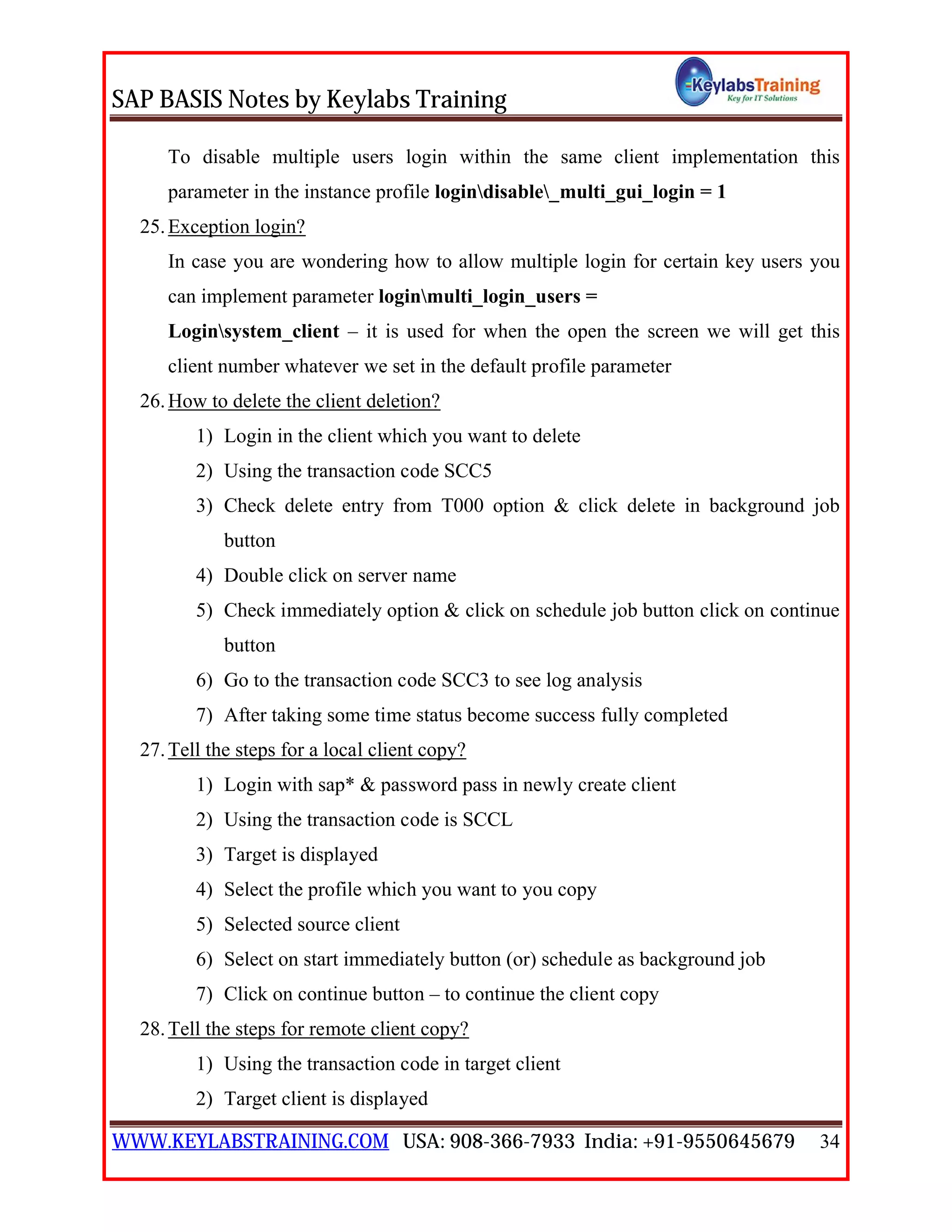 SAP BASIS Notes by Keylabs Training
WWW.KEYLABSTRAINING.COM USA: 908-366-7933 India: +91-9550645679 34
To disable multiple users login within the same client implementation this
parameter in the instance profile logindisable_multi_gui_login = 1
25.Exception login?
In case you are wondering how to allow multiple login for certain key users you
can implement parameter loginmulti_login_users =
Loginsystem_client – it is used for when the open the screen we will get this
client number whatever we set in the default profile parameter
26.How to delete the client deletion?
1) Login in the client which you want to delete
2) Using the transaction code SCC5
3) Check delete entry from T000 option & click delete in background job
button
4) Double click on server name
5) Check immediately option & click on schedule job button click on continue
button
6) Go to the transaction code SCC3 to see log analysis
7) After taking some time status become success fully completed
27.Tell the steps for a local client copy?
1) Login with sap* & password pass in newly create client
2) Using the transaction code is SCCL
3) Target is displayed
4) Select the profile which you want to you copy
5) Selected source client
6) Select on start immediately button (or) schedule as background job
7) Click on continue button – to continue the client copy
28.Tell the steps for remote client copy?
1) Using the transaction code in target client
2) Target client is displayed
 