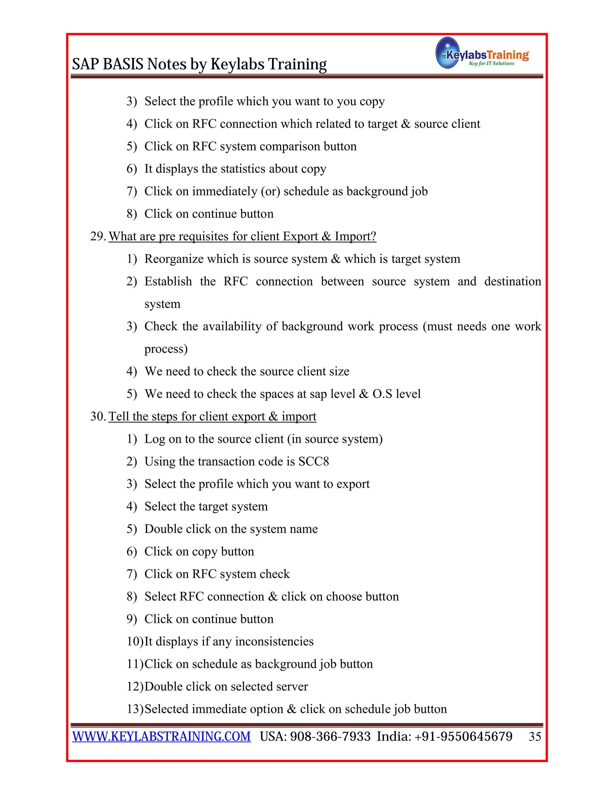 SAP BASIS Notes by Keylabs Training
WWW.KEYLABSTRAINING.COM USA: 908-366-7933 India: +91-9550645679 35
3) Select the profile which you want to you copy
4) Click on RFC connection which related to target & source client
5) Click on RFC system comparison button
6) It displays the statistics about copy
7) Click on immediately (or) schedule as background job
8) Click on continue button
29.What are pre requisites for client Export & Import?
1) Reorganize which is source system & which is target system
2) Establish the RFC connection between source system and destination
system
3) Check the availability of background work process (must needs one work
process)
4) We need to check the source client size
5) We need to check the spaces at sap level & O.S level
30.Tell the steps for client export & import
1) Log on to the source client (in source system)
2) Using the transaction code is SCC8
3) Select the profile which you want to export
4) Select the target system
5) Double click on the system name
6) Click on copy button
7) Click on RFC system check
8) Select RFC connection & click on choose button
9) Click on continue button
10)It displays if any inconsistencies
11)Click on schedule as background job button
12)Double click on selected server
13)Selected immediate option & click on schedule job button
 