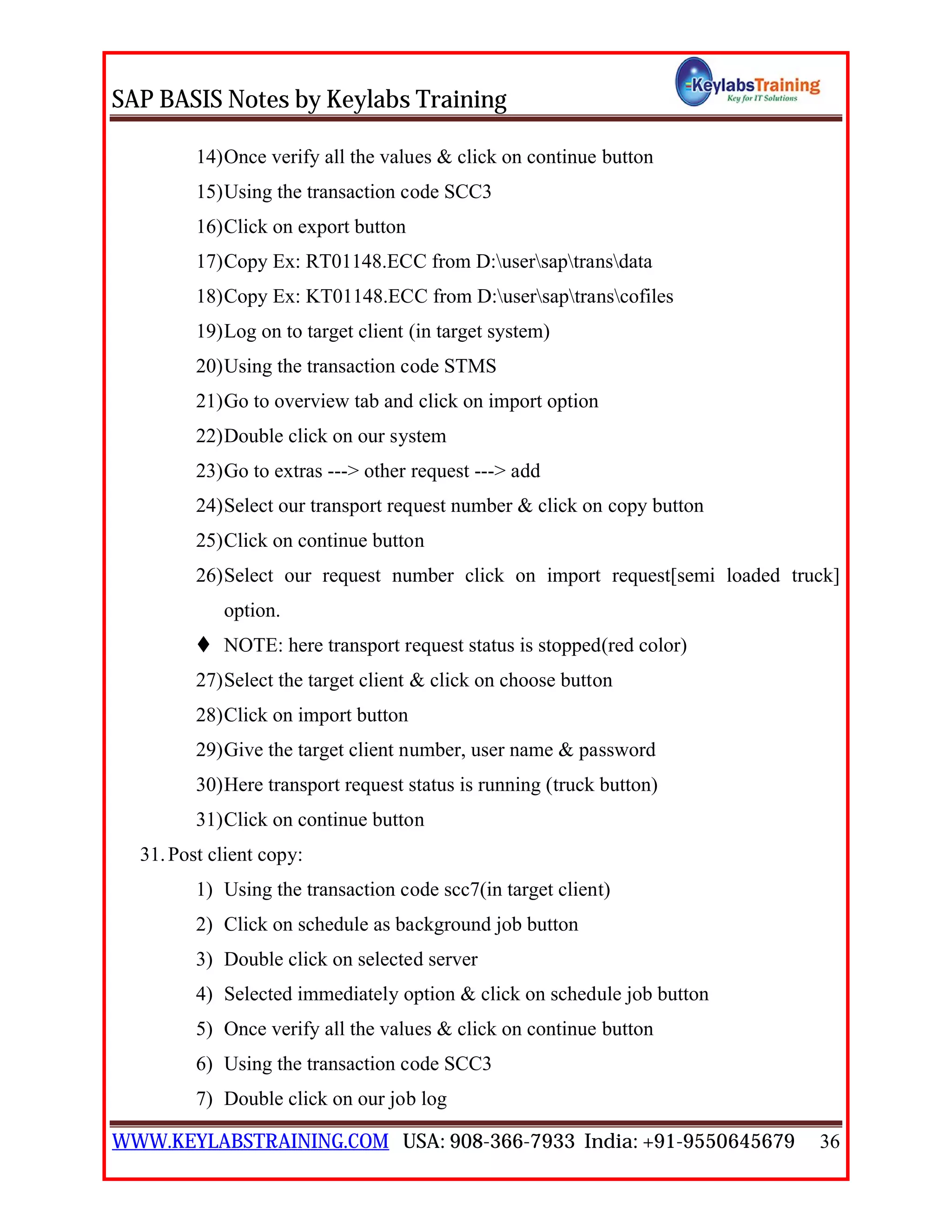 SAP BASIS Notes by Keylabs Training
WWW.KEYLABSTRAINING.COM USA: 908-366-7933 India: +91-9550645679 36
14)Once verify all the values & click on continue button
15)Using the transaction code SCC3
16)Click on export button
17)Copy Ex: RT01148.ECC from D:usersaptransdata
18)Copy Ex: KT01148.ECC from D:usersaptranscofiles
19)Log on to target client (in target system)
20)Using the transaction code STMS
21)Go to overview tab and click on import option
22)Double click on our system
23)Go to extras ---> other request ---> add
24)Select our transport request number & click on copy button
25)Click on continue button
26)Select our request number click on import request[semi loaded truck]
option.
 NOTE: here transport request status is stopped(red color)
27)Select the target client & click on choose button
28)Click on import button
29)Give the target client number, user name & password
30)Here transport request status is running (truck button)
31)Click on continue button
31.Post client copy:
1) Using the transaction code scc7(in target client)
2) Click on schedule as background job button
3) Double click on selected server
4) Selected immediately option & click on schedule job button
5) Once verify all the values & click on continue button
6) Using the transaction code SCC3
7) Double click on our job log
 