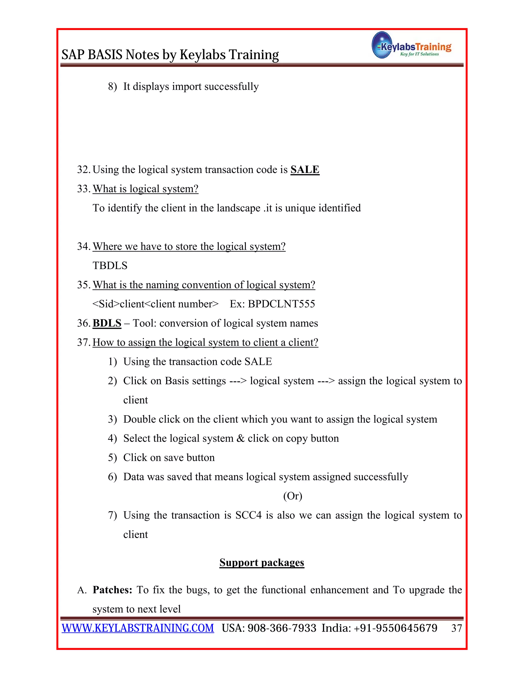 SAP BASIS Notes by Keylabs Training
WWW.KEYLABSTRAINING.COM USA: 908-366-7933 India: +91-9550645679 37
8) It displays import successfully
32.Using the logical system transaction code is SALE
33.What is logical system?
To identify the client in the landscape .it is unique identified
34.Where we have to store the logical system?
TBDLS
35.What is the naming convention of logical system?
<Sid>client<client number> Ex: BPDCLNT555
36.BDLS – Tool: conversion of logical system names
37.How to assign the logical system to client a client?
1) Using the transaction code SALE
2) Click on Basis settings ---> logical system ---> assign the logical system to
client
3) Double click on the client which you want to assign the logical system
4) Select the logical system & click on copy button
5) Click on save button
6) Data was saved that means logical system assigned successfully
(Or)
7) Using the transaction is SCC4 is also we can assign the logical system to
client
Support packages
A. Patches: To fix the bugs, to get the functional enhancement and To upgrade the
system to next level
 