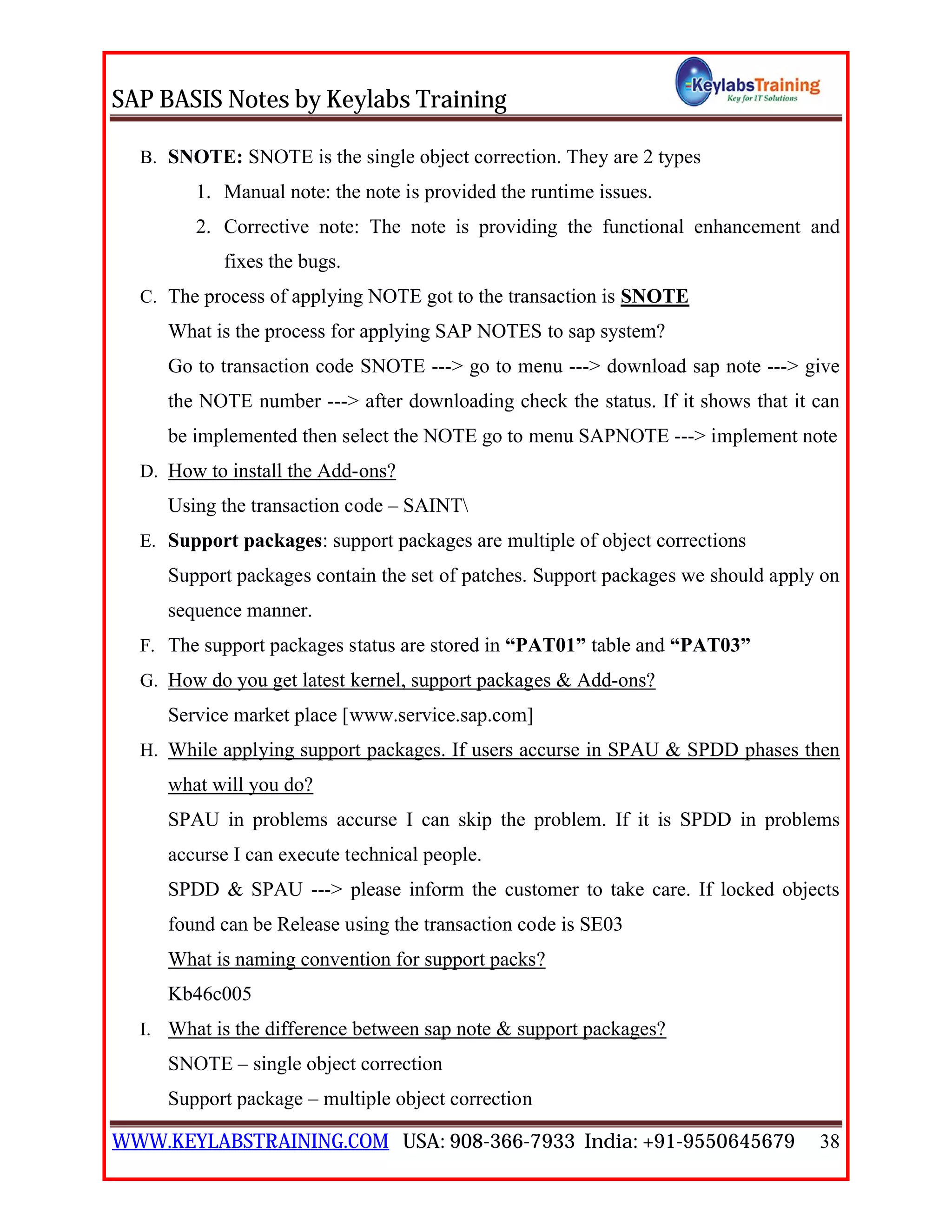 SAP BASIS Notes by Keylabs Training
WWW.KEYLABSTRAINING.COM USA: 908-366-7933 India: +91-9550645679 38
B. SNOTE: SNOTE is the single object correction. They are 2 types
1. Manual note: the note is provided the runtime issues.
2. Corrective note: The note is providing the functional enhancement and
fixes the bugs.
C. The process of applying NOTE got to the transaction is SNOTE
What is the process for applying SAP NOTES to sap system?
Go to transaction code SNOTE ---> go to menu ---> download sap note ---> give
the NOTE number ---> after downloading check the status. If it shows that it can
be implemented then select the NOTE go to menu SAPNOTE ---> implement note
D. How to install the Add-ons?
Using the transaction code – SAINT
E. Support packages: support packages are multiple of object corrections
Support packages contain the set of patches. Support packages we should apply on
sequence manner.
F. The support packages status are stored in “PAT01” table and “PAT03”
G. How do you get latest kernel, support packages & Add-ons?
Service market place [www.service.sap.com]
H. While applying support packages. If users accurse in SPAU & SPDD phases then
what will you do?
SPAU in problems accurse I can skip the problem. If it is SPDD in problems
accurse I can execute technical people.
SPDD & SPAU ---> please inform the customer to take care. If locked objects
found can be Release using the transaction code is SE03
What is naming convention for support packs?
Kb46c005
I. What is the difference between sap note & support packages?
SNOTE – single object correction
Support package – multiple object correction
 