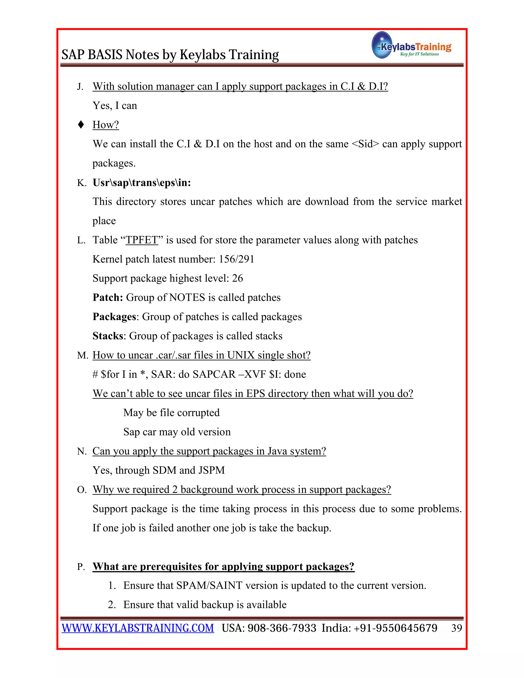 SAP BASIS Notes by Keylabs Training
WWW.KEYLABSTRAINING.COM USA: 908-366-7933 India: +91-9550645679 39
J. With solution manager can I apply support packages in C.I & D.I?
Yes, I can
 How?
We can install the C.I & D.I on the host and on the same <Sid> can apply support
packages.
K. Usrsaptransepsin:
This directory stores uncar patches which are download from the service market
place
L. Table “TPFET” is used for store the parameter values along with patches
Kernel patch latest number: 156/291
Support package highest level: 26
Patch: Group of NOTES is called patches
Packages: Group of patches is called packages
Stacks: Group of packages is called stacks
M. How to uncar .car/.sar files in UNIX single shot?
# $for I in *, SAR: do SAPCAR –XVF $I: done
We can’t able to see uncar files in EPS directory then what will you do?
May be file corrupted
Sap car may old version
N. Can you apply the support packages in Java system?
Yes, through SDM and JSPM
O. Why we required 2 background work process in support packages?
Support package is the time taking process in this process due to some problems.
If one job is failed another one job is take the backup.
P. What are prerequisites for applying support packages?
1. Ensure that SPAM/SAINT version is updated to the current version.
2. Ensure that valid backup is available
 