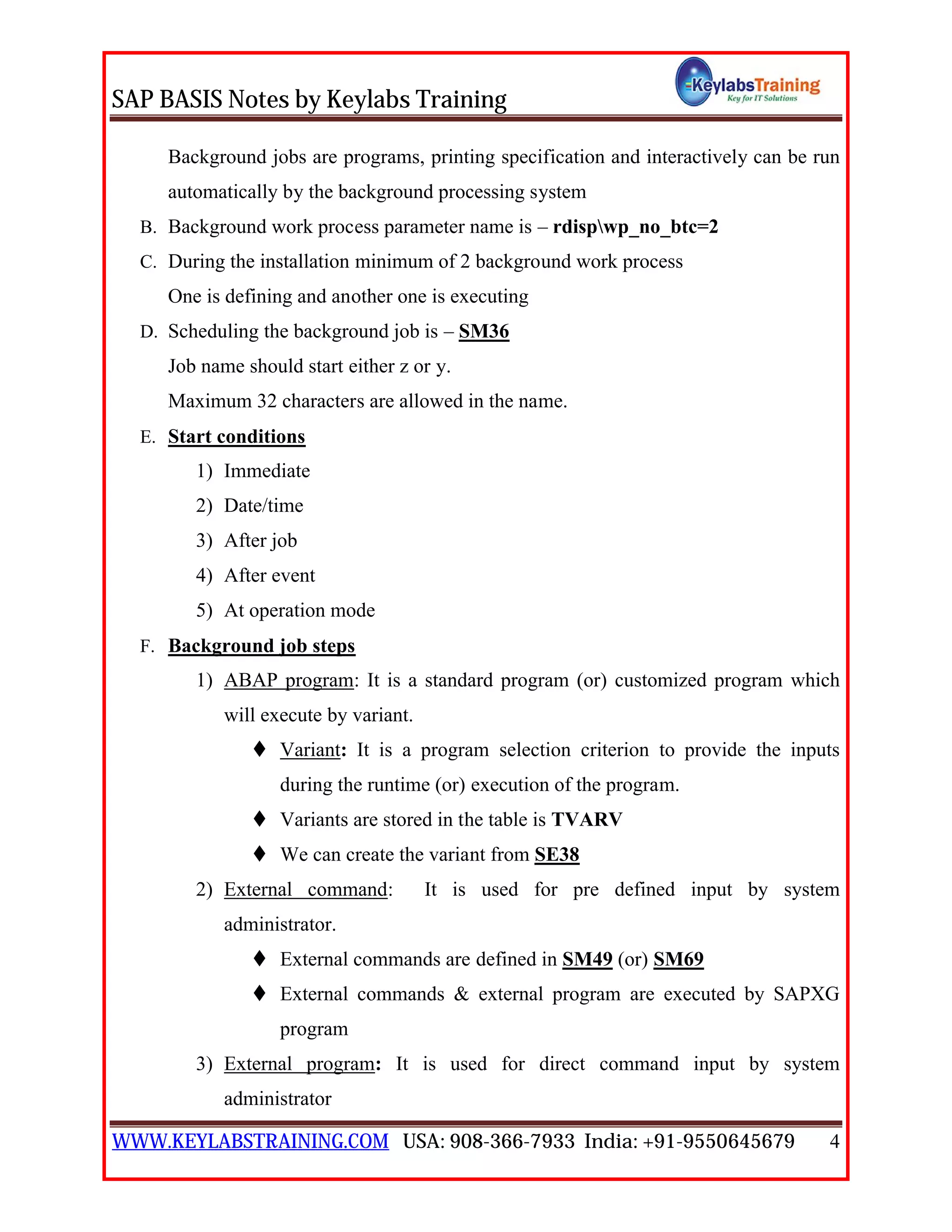 SAP BASIS Notes by Keylabs Training
WWW.KEYLABSTRAINING.COM USA: 908-366-7933 India: +91-9550645679 4
Background jobs are programs, printing specification and interactively can be run
automatically by the background processing system
B. Background work process parameter name is – rdispwp_no_btc=2
C. During the installation minimum of 2 background work process
One is defining and another one is executing
D. Scheduling the background job is – SM36
Job name should start either z or y.
Maximum 32 characters are allowed in the name.
E. Start conditions
1) Immediate
2) Date/time
3) After job
4) After event
5) At operation mode
F. Background job steps
1) ABAP program: It is a standard program (or) customized program which
will execute by variant.
 Variant: It is a program selection criterion to provide the inputs
during the runtime (or) execution of the program.
 Variants are stored in the table is TVARV
 We can create the variant from SE38
2) External command: It is used for pre defined input by system
administrator.
 External commands are defined in SM49 (or) SM69
 External commands & external program are executed by SAPXG
program
3) External program: It is used for direct command input by system
administrator
 