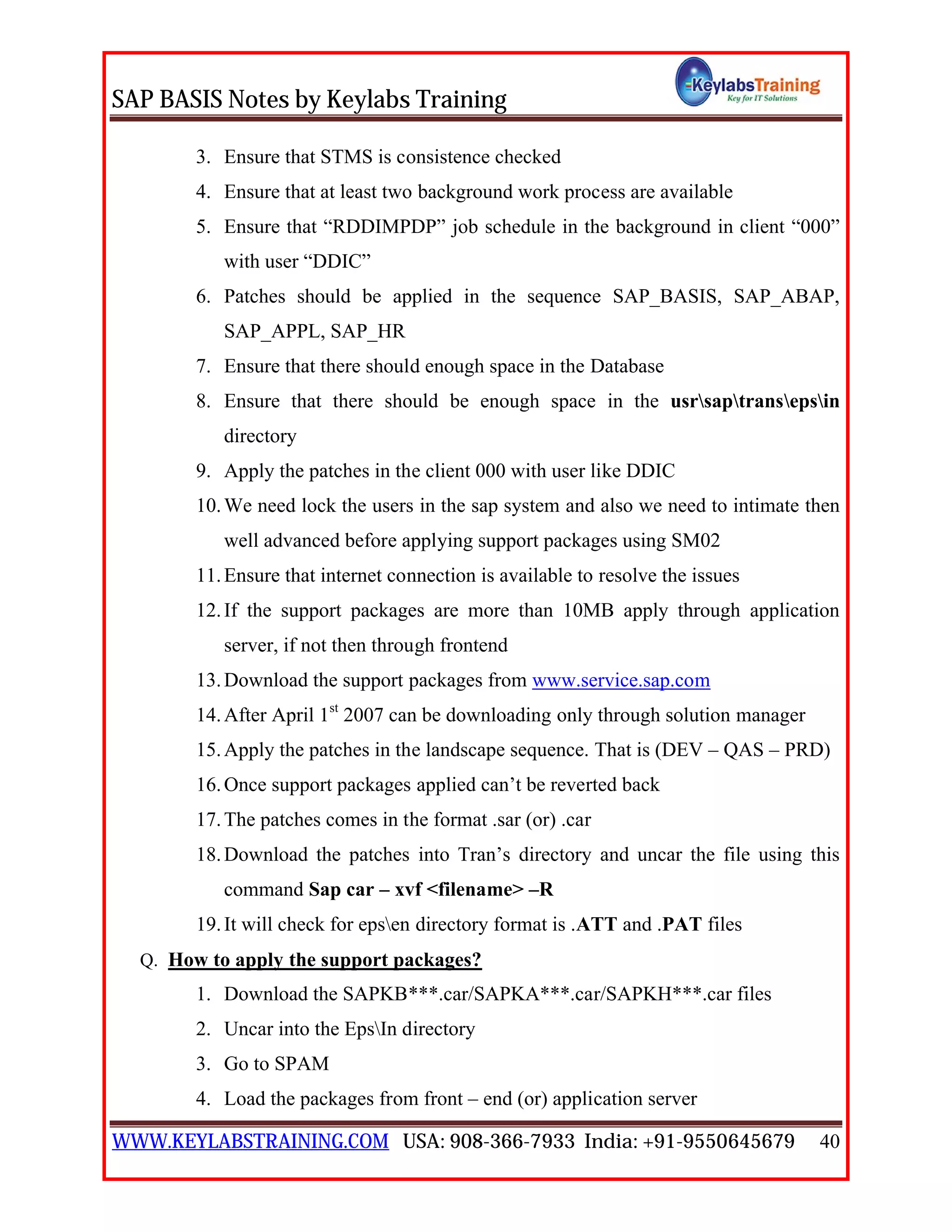 SAP BASIS Notes by Keylabs Training
WWW.KEYLABSTRAINING.COM USA: 908-366-7933 India: +91-9550645679 40
3. Ensure that STMS is consistence checked
4. Ensure that at least two background work process are available
5. Ensure that “RDDIMPDP” job schedule in the background in client “000”
with user “DDIC”
6. Patches should be applied in the sequence SAP_BASIS, SAP_ABAP,
SAP_APPL, SAP_HR
7. Ensure that there should enough space in the Database
8. Ensure that there should be enough space in the usrsaptransepsin
directory
9. Apply the patches in the client 000 with user like DDIC
10.We need lock the users in the sap system and also we need to intimate then
well advanced before applying support packages using SM02
11.Ensure that internet connection is available to resolve the issues
12.If the support packages are more than 10MB apply through application
server, if not then through frontend
13.Download the support packages from www.service.sap.com
14.After April 1st
2007 can be downloading only through solution manager
15.Apply the patches in the landscape sequence. That is (DEV – QAS – PRD)
16.Once support packages applied can’t be reverted back
17.The patches comes in the format .sar (or) .car
18.Download the patches into Tran’s directory and uncar the file using this
command Sap car – xvf <filename> –R
19.It will check for epsen directory format is .ATT and .PAT files
Q. How to apply the support packages?
1. Download the SAPKB***.car/SAPKA***.car/SAPKH***.car files
2. Uncar into the EpsIn directory
3. Go to SPAM
4. Load the packages from front – end (or) application server
 