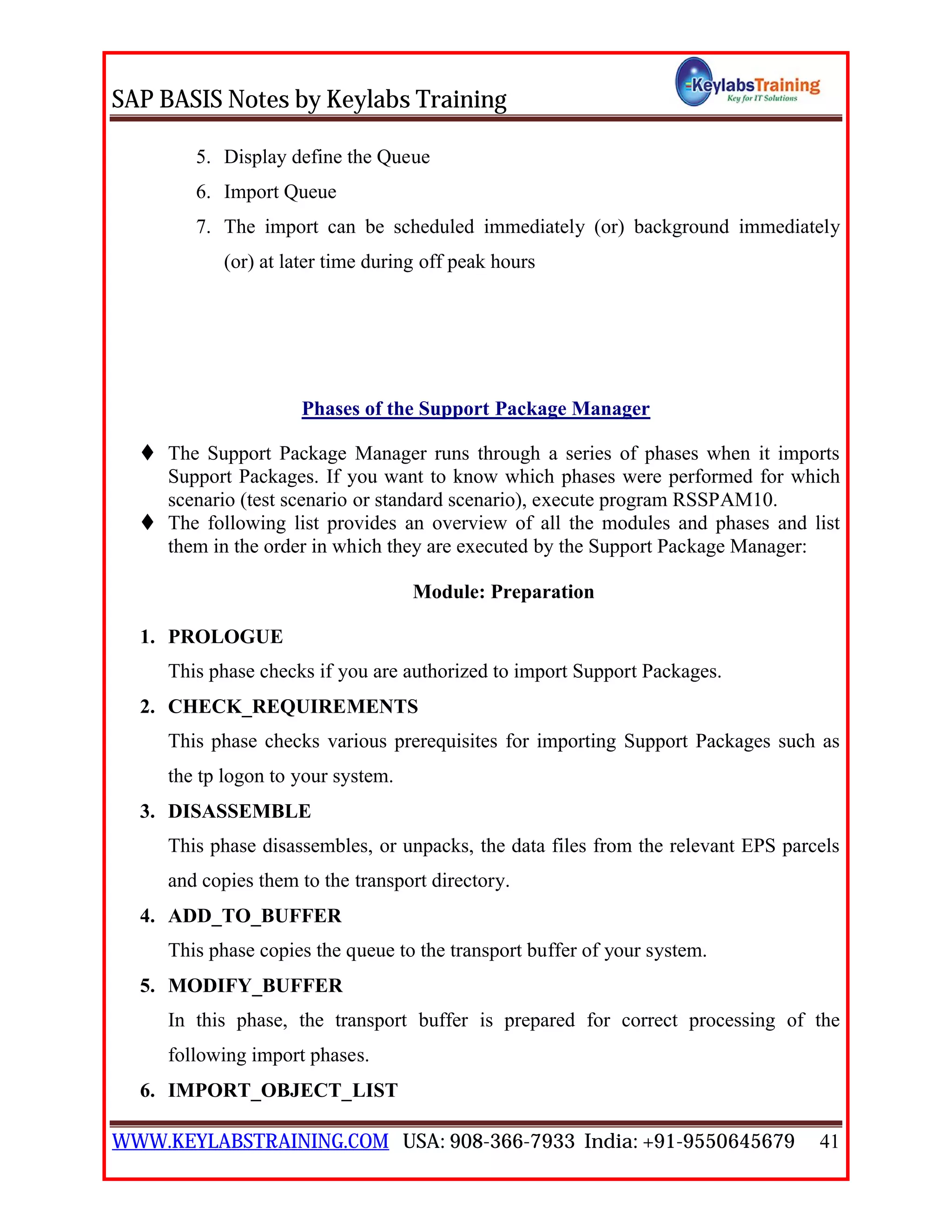 SAP BASIS Notes by Keylabs Training
WWW.KEYLABSTRAINING.COM USA: 908-366-7933 India: +91-9550645679 41
5. Display define the Queue
6. Import Queue
7. The import can be scheduled immediately (or) background immediately
(or) at later time during off peak hours
Phases of the Support Package Manager
 The Support Package Manager runs through a series of phases when it imports
Support Packages. If you want to know which phases were performed for which
scenario (test scenario or standard scenario), execute program RSSPAM10.
 The following list provides an overview of all the modules and phases and list
them in the order in which they are executed by the Support Package Manager:
Module: Preparation
1. PROLOGUE
This phase checks if you are authorized to import Support Packages.
2. CHECK_REQUIREMENTS
This phase checks various prerequisites for importing Support Packages such as
the tp logon to your system.
3. DISASSEMBLE
This phase disassembles, or unpacks, the data files from the relevant EPS parcels
and copies them to the transport directory.
4. ADD_TO_BUFFER
This phase copies the queue to the transport buffer of your system.
5. MODIFY_BUFFER
In this phase, the transport buffer is prepared for correct processing of the
following import phases.
6. IMPORT_OBJECT_LIST
 