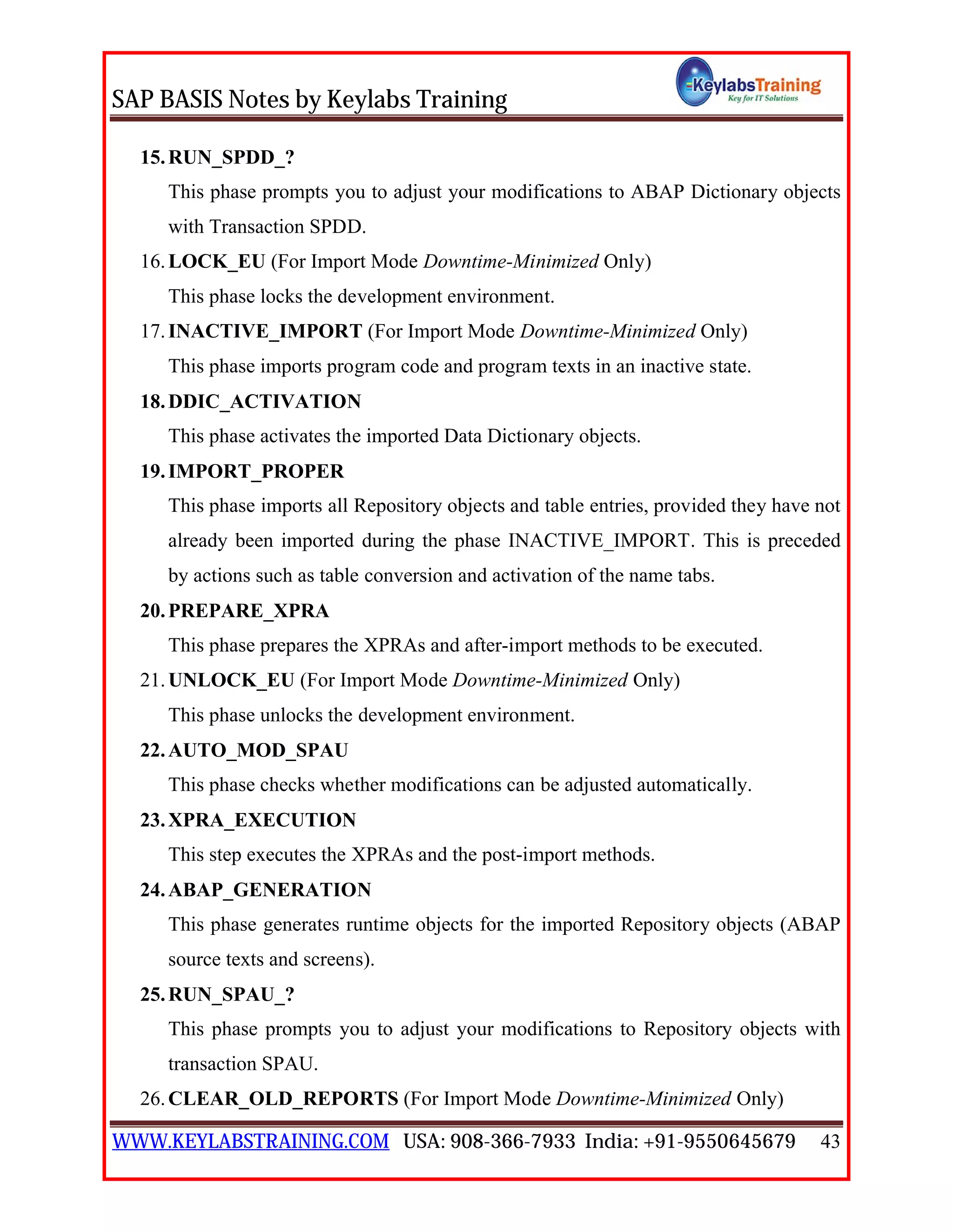 SAP BASIS Notes by Keylabs Training
WWW.KEYLABSTRAINING.COM USA: 908-366-7933 India: +91-9550645679 43
15.RUN_SPDD_?
This phase prompts you to adjust your modifications to ABAP Dictionary objects
with Transaction SPDD.
16.LOCK_EU (For Import Mode Downtime-Minimized Only)
This phase locks the development environment.
17.INACTIVE_IMPORT (For Import Mode Downtime-Minimized Only)
This phase imports program code and program texts in an inactive state.
18.DDIC_ACTIVATION
This phase activates the imported Data Dictionary objects.
19.IMPORT_PROPER
This phase imports all Repository objects and table entries, provided they have not
already been imported during the phase INACTIVE_IMPORT. This is preceded
by actions such as table conversion and activation of the name tabs.
20.PREPARE_XPRA
This phase prepares the XPRAs and after-import methods to be executed.
21.UNLOCK_EU (For Import Mode Downtime-Minimized Only)
This phase unlocks the development environment.
22.AUTO_MOD_SPAU
This phase checks whether modifications can be adjusted automatically.
23.XPRA_EXECUTION
This step executes the XPRAs and the post-import methods.
24.ABAP_GENERATION
This phase generates runtime objects for the imported Repository objects (ABAP
source texts and screens).
25.RUN_SPAU_?
This phase prompts you to adjust your modifications to Repository objects with
transaction SPAU.
26.CLEAR_OLD_REPORTS (For Import Mode Downtime-Minimized Only)
 
