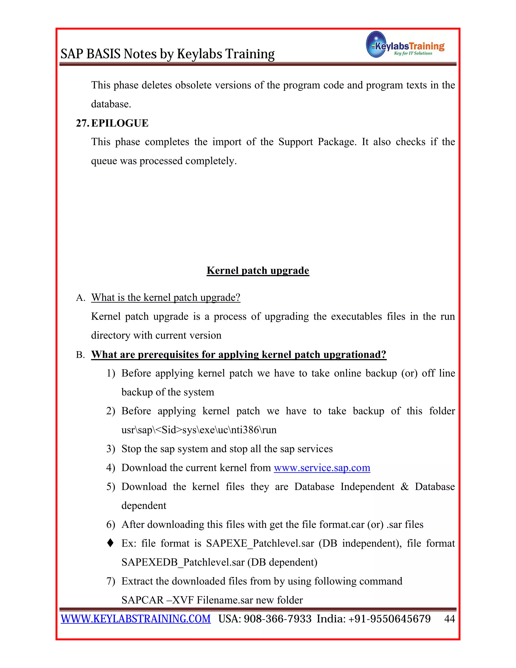 SAP BASIS Notes by Keylabs Training
WWW.KEYLABSTRAINING.COM USA: 908-366-7933 India: +91-9550645679 44
This phase deletes obsolete versions of the program code and program texts in the
database.
27.EPILOGUE
This phase completes the import of the Support Package. It also checks if the
queue was processed completely.
Kernel patch upgrade
A. What is the kernel patch upgrade?
Kernel patch upgrade is a process of upgrading the executables files in the run
directory with current version
B. What are prerequisites for applying kernel patch upgrationad?
1) Before applying kernel patch we have to take online backup (or) off line
backup of the system
2) Before applying kernel patch we have to take backup of this folder
usrsap<Sid>sysexeucnti386run
3) Stop the sap system and stop all the sap services
4) Download the current kernel from www.service.sap.com
5) Download the kernel files they are Database Independent & Database
dependent
6) After downloading this files with get the file format.car (or) .sar files
 Ex: file format is SAPEXE_Patchlevel.sar (DB independent), file format
SAPEXEDB_Patchlevel.sar (DB dependent)
7) Extract the downloaded files from by using following command
SAPCAR –XVF Filename.sar new folder
 