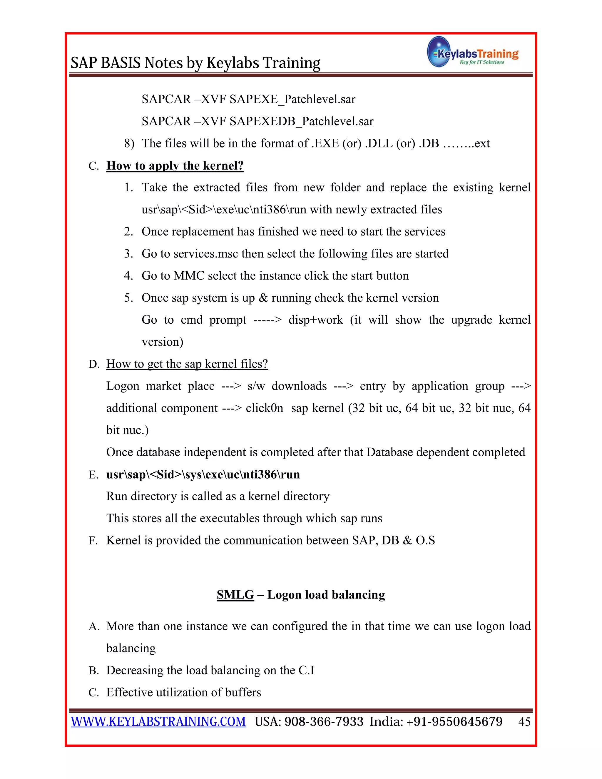 SAP BASIS Notes by Keylabs Training
WWW.KEYLABSTRAINING.COM USA: 908-366-7933 India: +91-9550645679 45
SAPCAR –XVF SAPEXE_Patchlevel.sar
SAPCAR –XVF SAPEXEDB_Patchlevel.sar
8) The files will be in the format of .EXE (or) .DLL (or) .DB ……..ext
C. How to apply the kernel?
1. Take the extracted files from new folder and replace the existing kernel
usrsap<Sid>exeucnti386run with newly extracted files
2. Once replacement has finished we need to start the services
3. Go to services.msc then select the following files are started
4. Go to MMC select the instance click the start button
5. Once sap system is up & running check the kernel version
Go to cmd prompt -----> disp+work (it will show the upgrade kernel
version)
D. How to get the sap kernel files?
Logon market place ---> s/w downloads ---> entry by application group --->
additional component ---> click0n sap kernel (32 bit uc, 64 bit uc, 32 bit nuc, 64
bit nuc.)
Once database independent is completed after that Database dependent completed
E. usrsap<Sid>sysexeucnti386run
Run directory is called as a kernel directory
This stores all the executables through which sap runs
F. Kernel is provided the communication between SAP, DB & O.S
SMLG – Logon load balancing
A. More than one instance we can configured the in that time we can use logon load
balancing
B. Decreasing the load balancing on the C.I
C. Effective utilization of buffers
 