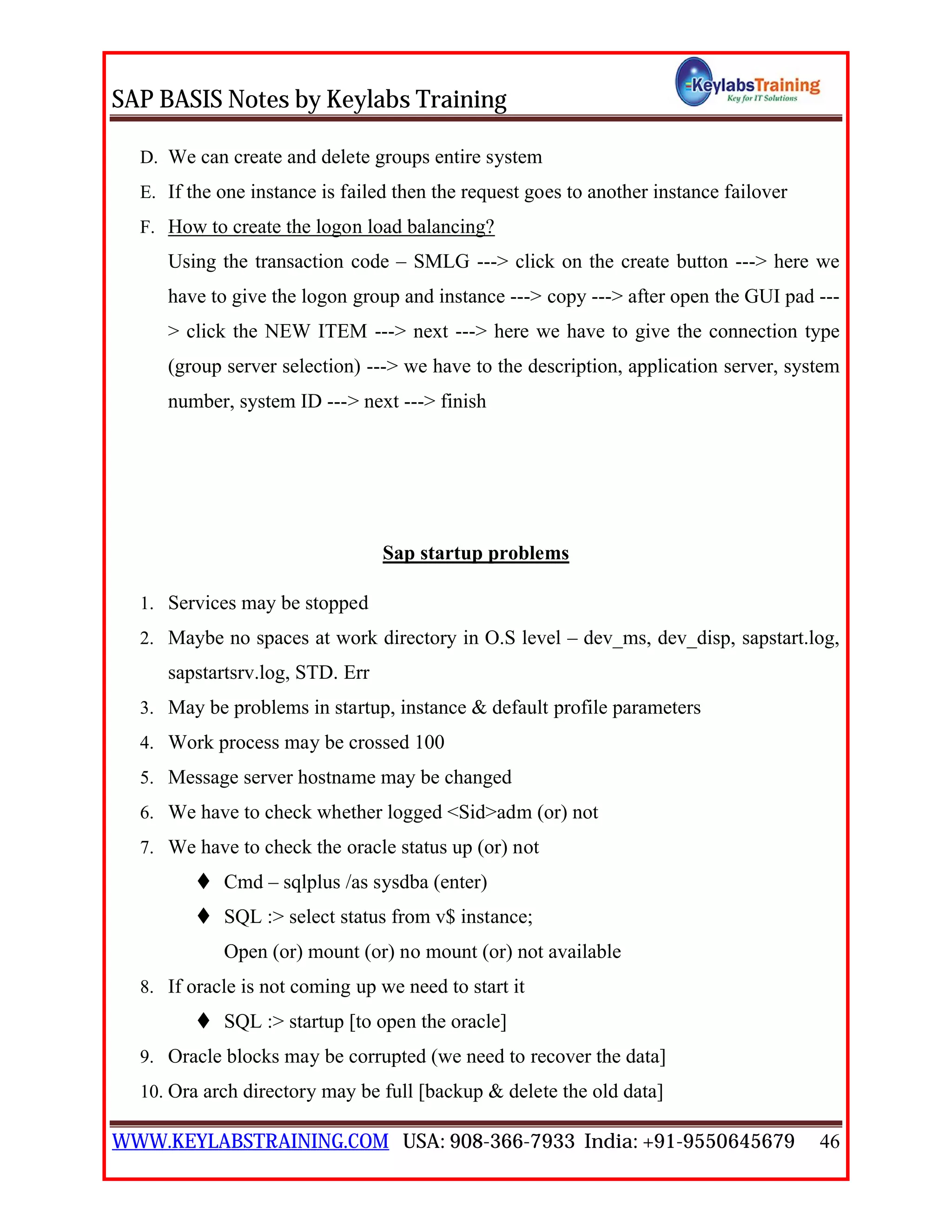 SAP BASIS Notes by Keylabs Training
WWW.KEYLABSTRAINING.COM USA: 908-366-7933 India: +91-9550645679 46
D. We can create and delete groups entire system
E. If the one instance is failed then the request goes to another instance failover
F. How to create the logon load balancing?
Using the transaction code – SMLG ---> click on the create button ---> here we
have to give the logon group and instance ---> copy ---> after open the GUI pad ---
> click the NEW ITEM ---> next ---> here we have to give the connection type
(group server selection) ---> we have to the description, application server, system
number, system ID ---> next ---> finish
Sap startup problems
1. Services may be stopped
2. Maybe no spaces at work directory in O.S level – dev_ms, dev_disp, sapstart.log,
sapstartsrv.log, STD. Err
3. May be problems in startup, instance & default profile parameters
4. Work process may be crossed 100
5. Message server hostname may be changed
6. We have to check whether logged <Sid>adm (or) not
7. We have to check the oracle status up (or) not
 Cmd – sqlplus /as sysdba (enter)
 SQL :> select status from v$ instance;
Open (or) mount (or) no mount (or) not available
8. If oracle is not coming up we need to start it
 SQL :> startup [to open the oracle]
9. Oracle blocks may be corrupted (we need to recover the data]
10. Ora arch directory may be full [backup & delete the old data]
 