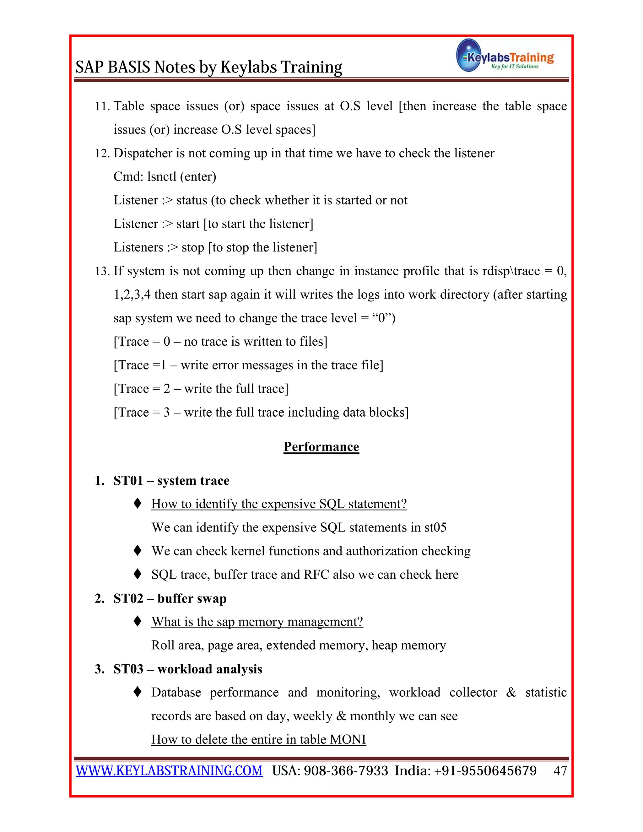 SAP BASIS Notes by Keylabs Training
WWW.KEYLABSTRAINING.COM USA: 908-366-7933 India: +91-9550645679 47
11. Table space issues (or) space issues at O.S level [then increase the table space
issues (or) increase O.S level spaces]
12. Dispatcher is not coming up in that time we have to check the listener
Cmd: lsnctl (enter)
Listener :> status (to check whether it is started or not
Listener :> start [to start the listener]
Listeners :> stop [to stop the listener]
13. If system is not coming up then change in instance profile that is rdisptrace = 0,
1,2,3,4 then start sap again it will writes the logs into work directory (after starting
sap system we need to change the trace level = “0”)
[Trace = 0 – no trace is written to files]
[Trace =1 – write error messages in the trace file]
[Trace = 2 – write the full trace]
[Trace = 3 – write the full trace including data blocks]
Performance
1. ST01 – system trace
 How to identify the expensive SQL statement?
We can identify the expensive SQL statements in st05
 We can check kernel functions and authorization checking
 SQL trace, buffer trace and RFC also we can check here
2. ST02 – buffer swap
 What is the sap memory management?
Roll area, page area, extended memory, heap memory
3. ST03 – workload analysis
 Database performance and monitoring, workload collector & statistic
records are based on day, weekly & monthly we can see
How to delete the entire in table MONI
 