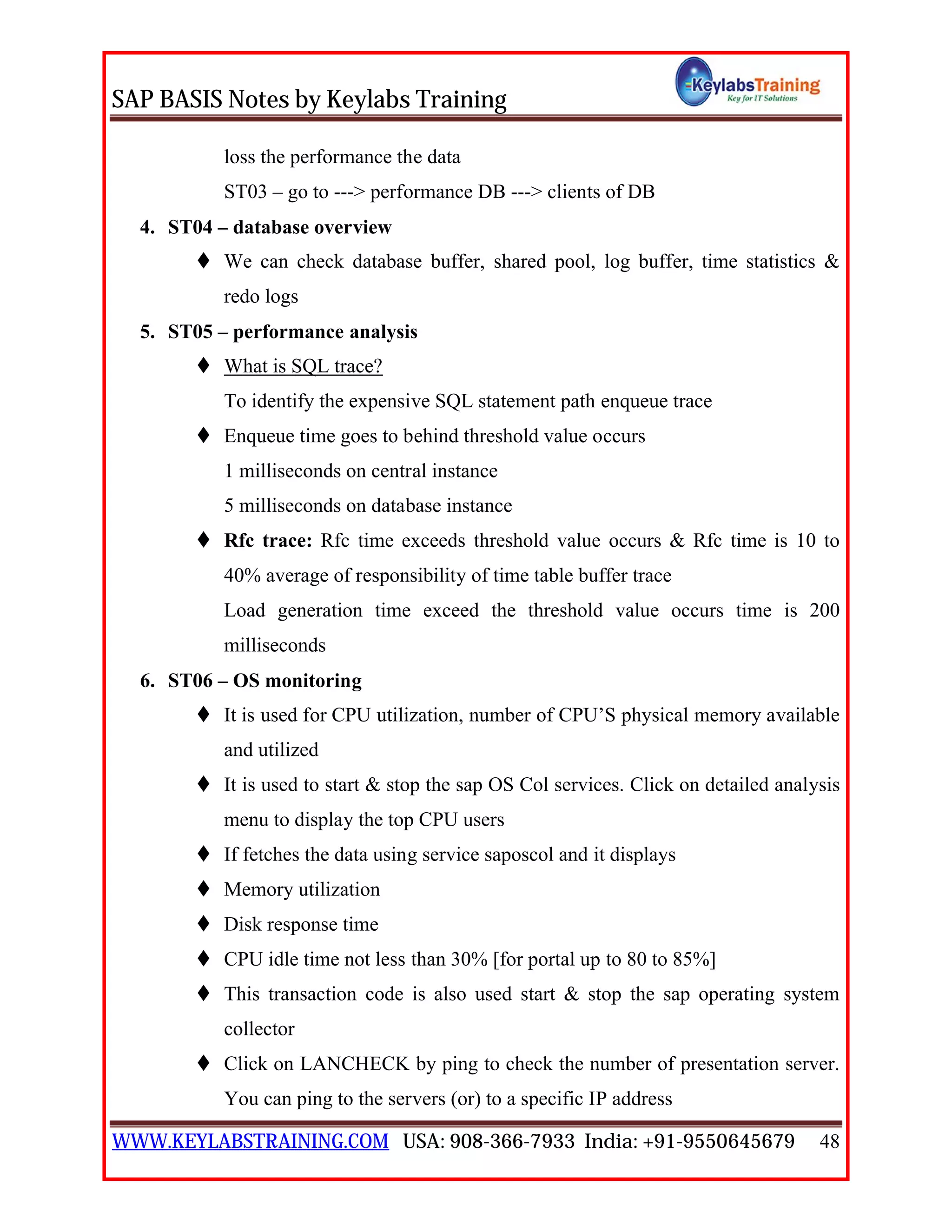 SAP BASIS Notes by Keylabs Training
WWW.KEYLABSTRAINING.COM USA: 908-366-7933 India: +91-9550645679 48
loss the performance the data
ST03 – go to ---> performance DB ---> clients of DB
4. ST04 – database overview
 We can check database buffer, shared pool, log buffer, time statistics &
redo logs
5. ST05 – performance analysis
 What is SQL trace?
To identify the expensive SQL statement path enqueue trace
 Enqueue time goes to behind threshold value occurs
1 milliseconds on central instance
5 milliseconds on database instance
 Rfc trace: Rfc time exceeds threshold value occurs & Rfc time is 10 to
40% average of responsibility of time table buffer trace
Load generation time exceed the threshold value occurs time is 200
milliseconds
6. ST06 – OS monitoring
 It is used for CPU utilization, number of CPU’S physical memory available
and utilized
 It is used to start & stop the sap OS Col services. Click on detailed analysis
menu to display the top CPU users
 If fetches the data using service saposcol and it displays
 Memory utilization
 Disk response time
 CPU idle time not less than 30% [for portal up to 80 to 85%]
 This transaction code is also used start & stop the sap operating system
collector
 Click on LANCHECK by ping to check the number of presentation server.
You can ping to the servers (or) to a specific IP address
 