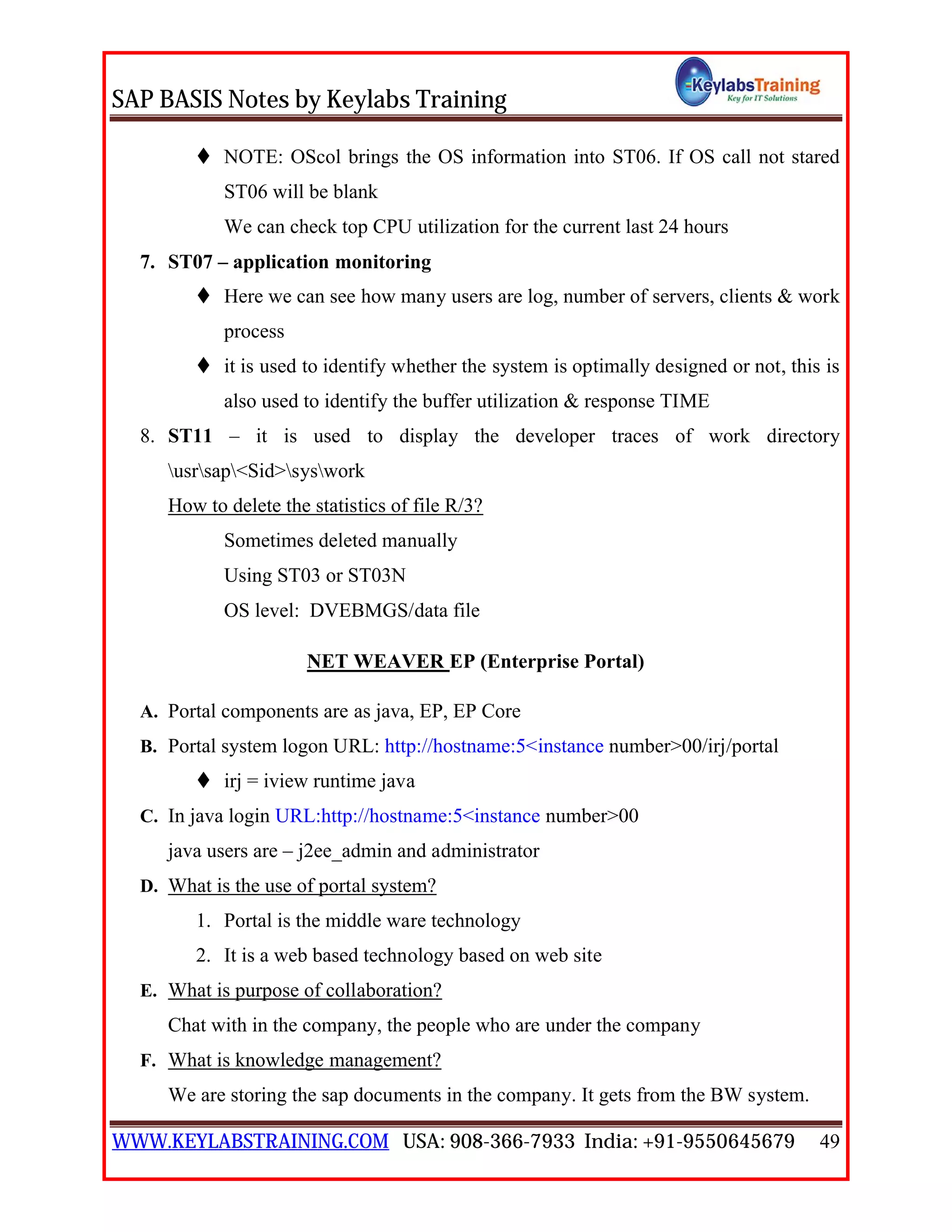 SAP BASIS Notes by Keylabs Training
WWW.KEYLABSTRAINING.COM USA: 908-366-7933 India: +91-9550645679 49
 NOTE: OScol brings the OS information into ST06. If OS call not stared
ST06 will be blank
We can check top CPU utilization for the current last 24 hours
7. ST07 – application monitoring
 Here we can see how many users are log, number of servers, clients & work
process
 it is used to identify whether the system is optimally designed or not, this is
also used to identify the buffer utilization & response TIME
8. ST11 – it is used to display the developer traces of work directory
usrsap<Sid>syswork
How to delete the statistics of file R/3?
Sometimes deleted manually
Using ST03 or ST03N
OS level: DVEBMGS/data file
NET WEAVER EP (Enterprise Portal)
A. Portal components are as java, EP, EP Core
B. Portal system logon URL: http://hostname:5<instance number>00/irj/portal
 irj = iview runtime java
C. In java login URL:http://hostname:5<instance number>00
java users are – j2ee_admin and administrator
D. What is the use of portal system?
1. Portal is the middle ware technology
2. It is a web based technology based on web site
E. What is purpose of collaboration?
Chat with in the company, the people who are under the company
F. What is knowledge management?
We are storing the sap documents in the company. It gets from the BW system.
 