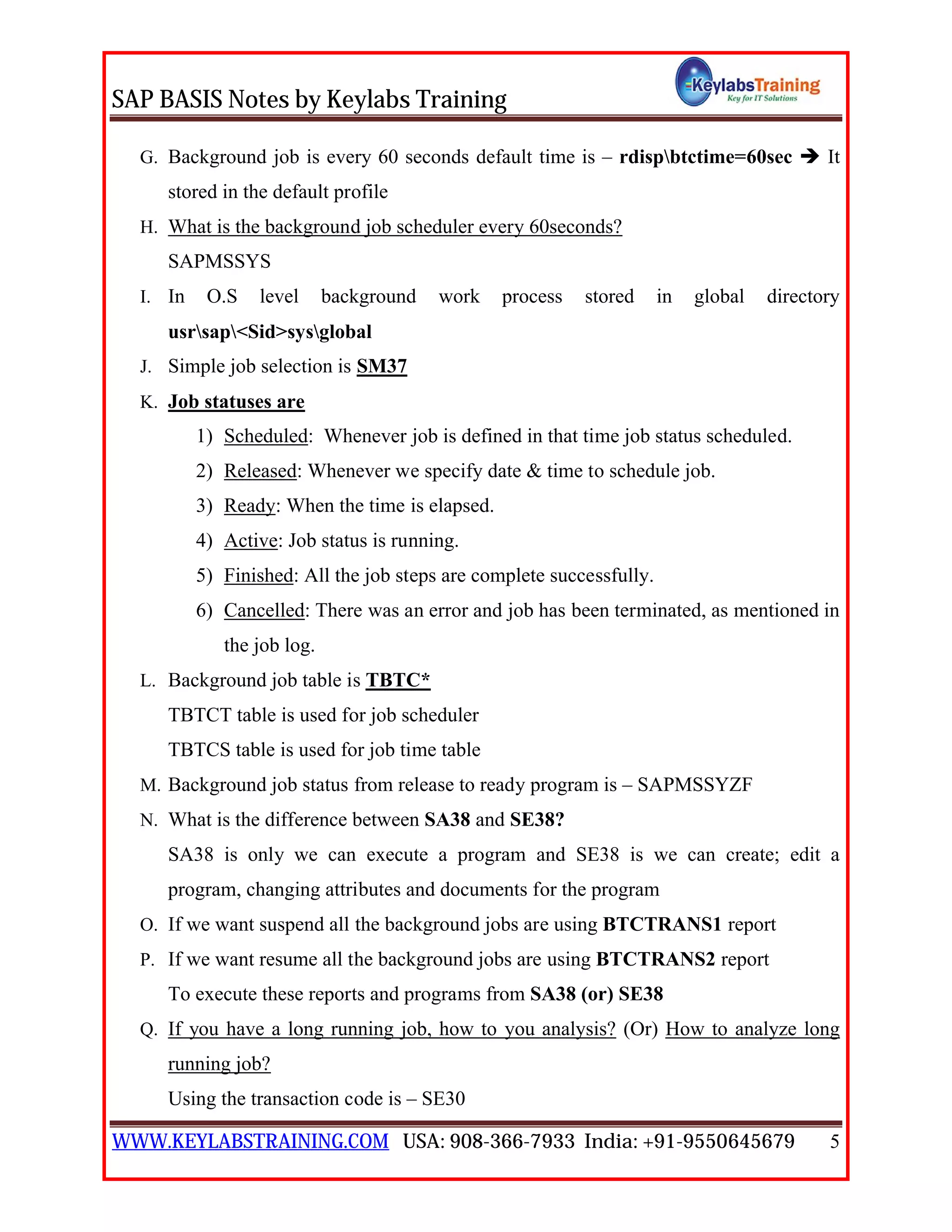 SAP BASIS Notes by Keylabs Training
WWW.KEYLABSTRAINING.COM USA: 908-366-7933 India: +91-9550645679 5
G. Background job is every 60 seconds default time is – rdispbtctime=60sec  It
stored in the default profile
H. What is the background job scheduler every 60seconds?
SAPMSSYS
I. In O.S level background work process stored in global directory
usrsap<Sid>sysglobal
J. Simple job selection is SM37
K. Job statuses are
1) Scheduled: Whenever job is defined in that time job status scheduled.
2) Released: Whenever we specify date & time to schedule job.
3) Ready: When the time is elapsed.
4) Active: Job status is running.
5) Finished: All the job steps are complete successfully.
6) Cancelled: There was an error and job has been terminated, as mentioned in
the job log.
L. Background job table is TBTC*
TBTCT table is used for job scheduler
TBTCS table is used for job time table
M. Background job status from release to ready program is – SAPMSSYZF
N. What is the difference between SA38 and SE38?
SA38 is only we can execute a program and SE38 is we can create; edit a
program, changing attributes and documents for the program
O. If we want suspend all the background jobs are using BTCTRANS1 report
P. If we want resume all the background jobs are using BTCTRANS2 report
To execute these reports and programs from SA38 (or) SE38
Q. If you have a long running job, how to you analysis? (Or) How to analyze long
running job?
Using the transaction code is – SE30
 