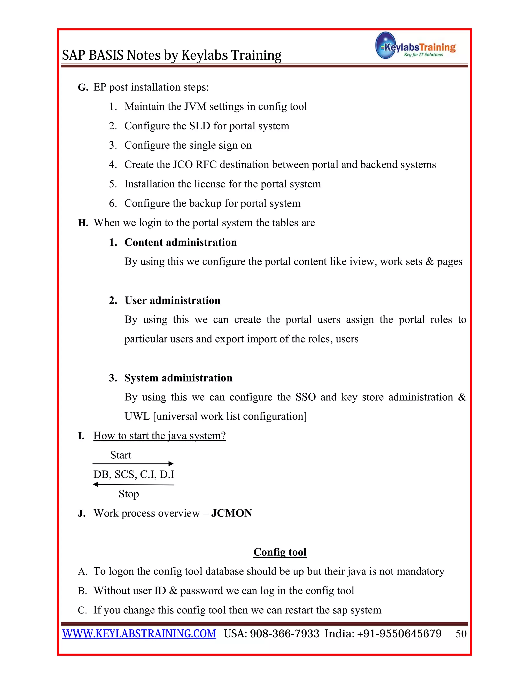 SAP BASIS Notes by Keylabs Training
WWW.KEYLABSTRAINING.COM USA: 908-366-7933 India: +91-9550645679 50
G. EP post installation steps:
1. Maintain the JVM settings in config tool
2. Configure the SLD for portal system
3. Configure the single sign on
4. Create the JCO RFC destination between portal and backend systems
5. Installation the license for the portal system
6. Configure the backup for portal system
H. When we login to the portal system the tables are
1. Content administration
By using this we configure the portal content like iview, work sets & pages
2. User administration
By using this we can create the portal users assign the portal roles to
particular users and export import of the roles, users
3. System administration
By using this we can configure the SSO and key store administration &
UWL [universal work list configuration]
I. How to start the java system?
Start
DB, SCS, C.I, D.I
Stop
J. Work process overview – JCMON
Config tool
A. To logon the config tool database should be up but their java is not mandatory
B. Without user ID & password we can log in the config tool
C. If you change this config tool then we can restart the sap system
 