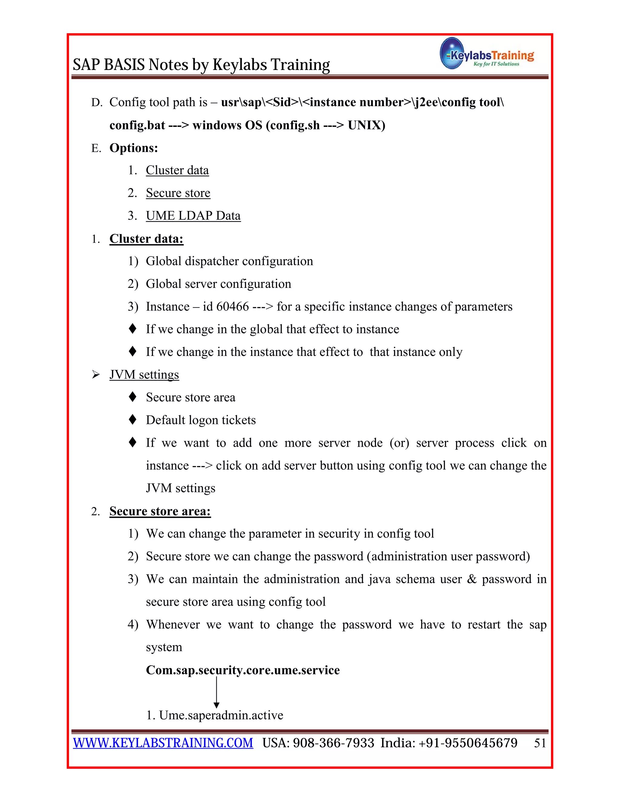 SAP BASIS Notes by Keylabs Training
WWW.KEYLABSTRAINING.COM USA: 908-366-7933 India: +91-9550645679 51
D. Config tool path is – usrsap<Sid><instance number>j2eeconfig tool
config.bat ---> windows OS (config.sh ---> UNIX)
E. Options:
1. Cluster data
2. Secure store
3. UME LDAP Data
1. Cluster data:
1) Global dispatcher configuration
2) Global server configuration
3) Instance – id 60466 ---> for a specific instance changes of parameters
 If we change in the global that effect to instance
 If we change in the instance that effect to that instance only
 JVM settings
 Secure store area
 Default logon tickets
 If we want to add one more server node (or) server process click on
instance ---> click on add server button using config tool we can change the
JVM settings
2. Secure store area:
1) We can change the parameter in security in config tool
2) Secure store we can change the password (administration user password)
3) We can maintain the administration and java schema user & password in
secure store area using config tool
4) Whenever we want to change the password we have to restart the sap
system
Com.sap.security.core.ume.service
1. Ume.saperadmin.active
 