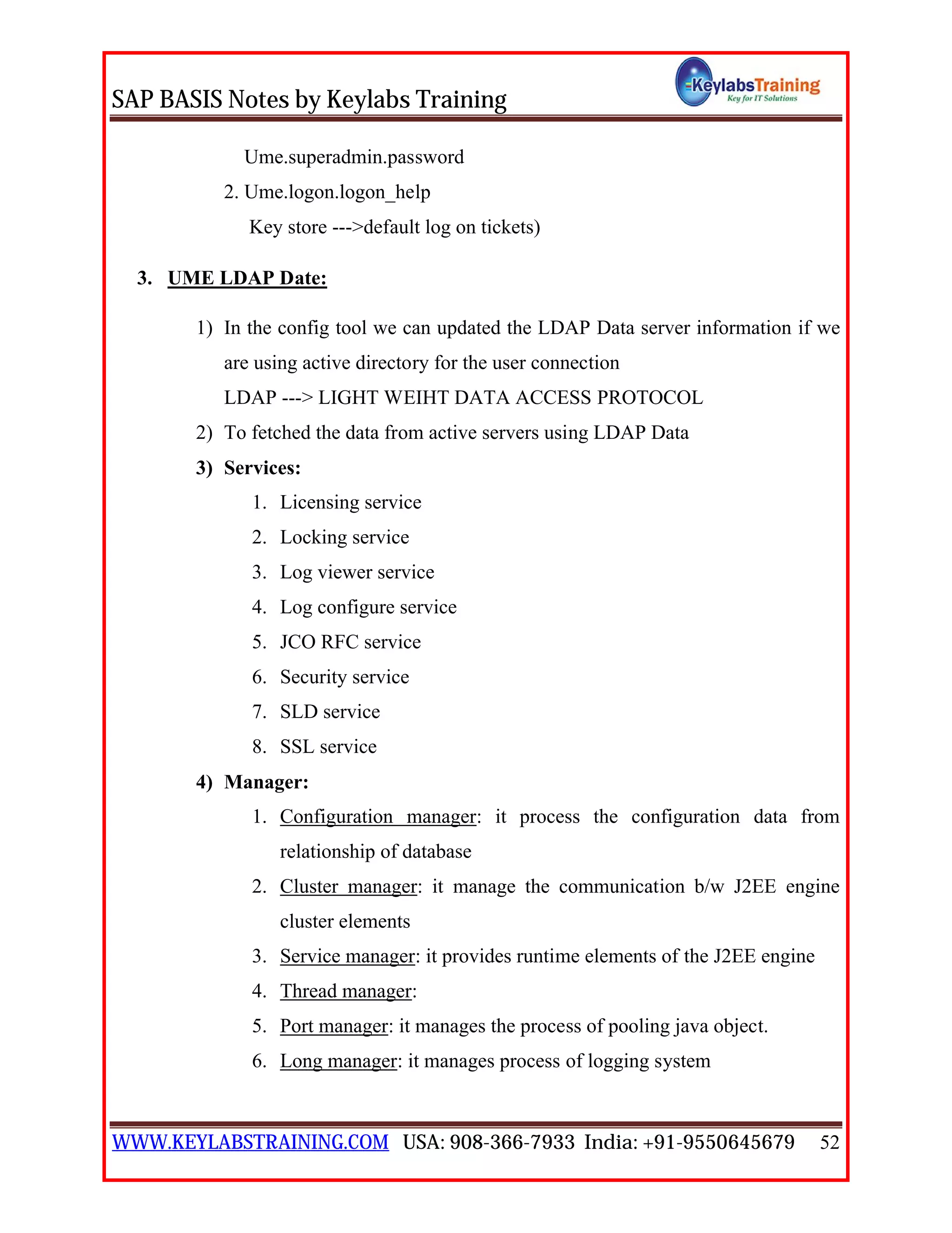 SAP BASIS Notes by Keylabs Training
WWW.KEYLABSTRAINING.COM USA: 908-366-7933 India: +91-9550645679 52
Ume.superadmin.password
2. Ume.logon.logon_help
Key store --->default log on tickets)
3. UME LDAP Date:
1) In the config tool we can updated the LDAP Data server information if we
are using active directory for the user connection
LDAP ---> LIGHT WEIHT DATA ACCESS PROTOCOL
2) To fetched the data from active servers using LDAP Data
3) Services:
1. Licensing service
2. Locking service
3. Log viewer service
4. Log configure service
5. JCO RFC service
6. Security service
7. SLD service
8. SSL service
4) Manager:
1. Configuration manager: it process the configuration data from
relationship of database
2. Cluster manager: it manage the communication b/w J2EE engine
cluster elements
3. Service manager: it provides runtime elements of the J2EE engine
4. Thread manager:
5. Port manager: it manages the process of pooling java object.
6. Long manager: it manages process of logging system
 