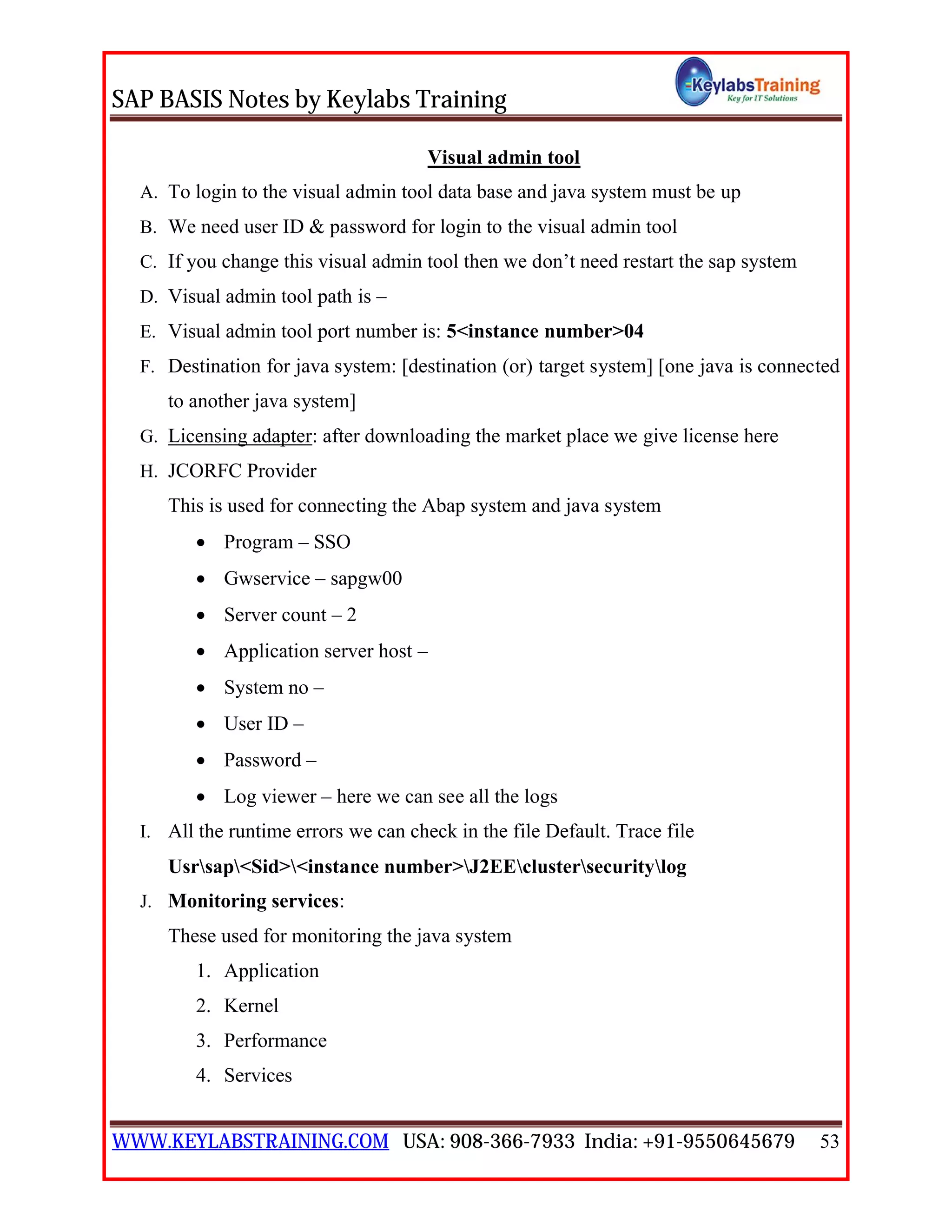 SAP BASIS Notes by Keylabs Training
WWW.KEYLABSTRAINING.COM USA: 908-366-7933 India: +91-9550645679 53
Visual admin tool
A. To login to the visual admin tool data base and java system must be up
B. We need user ID & password for login to the visual admin tool
C. If you change this visual admin tool then we don’t need restart the sap system
D. Visual admin tool path is –
E. Visual admin tool port number is: 5<instance number>04
F. Destination for java system: [destination (or) target system] [one java is connected
to another java system]
G. Licensing adapter: after downloading the market place we give license here
H. JCORFC Provider
This is used for connecting the Abap system and java system
 Program – SSO
 Gwservice – sapgw00
 Server count – 2
 Application server host –
 System no –
 User ID –
 Password –
 Log viewer – here we can see all the logs
I. All the runtime errors we can check in the file Default. Trace file
Usrsap<Sid><instance number>J2EEclustersecuritylog
J. Monitoring services:
These used for monitoring the java system
1. Application
2. Kernel
3. Performance
4. Services
 