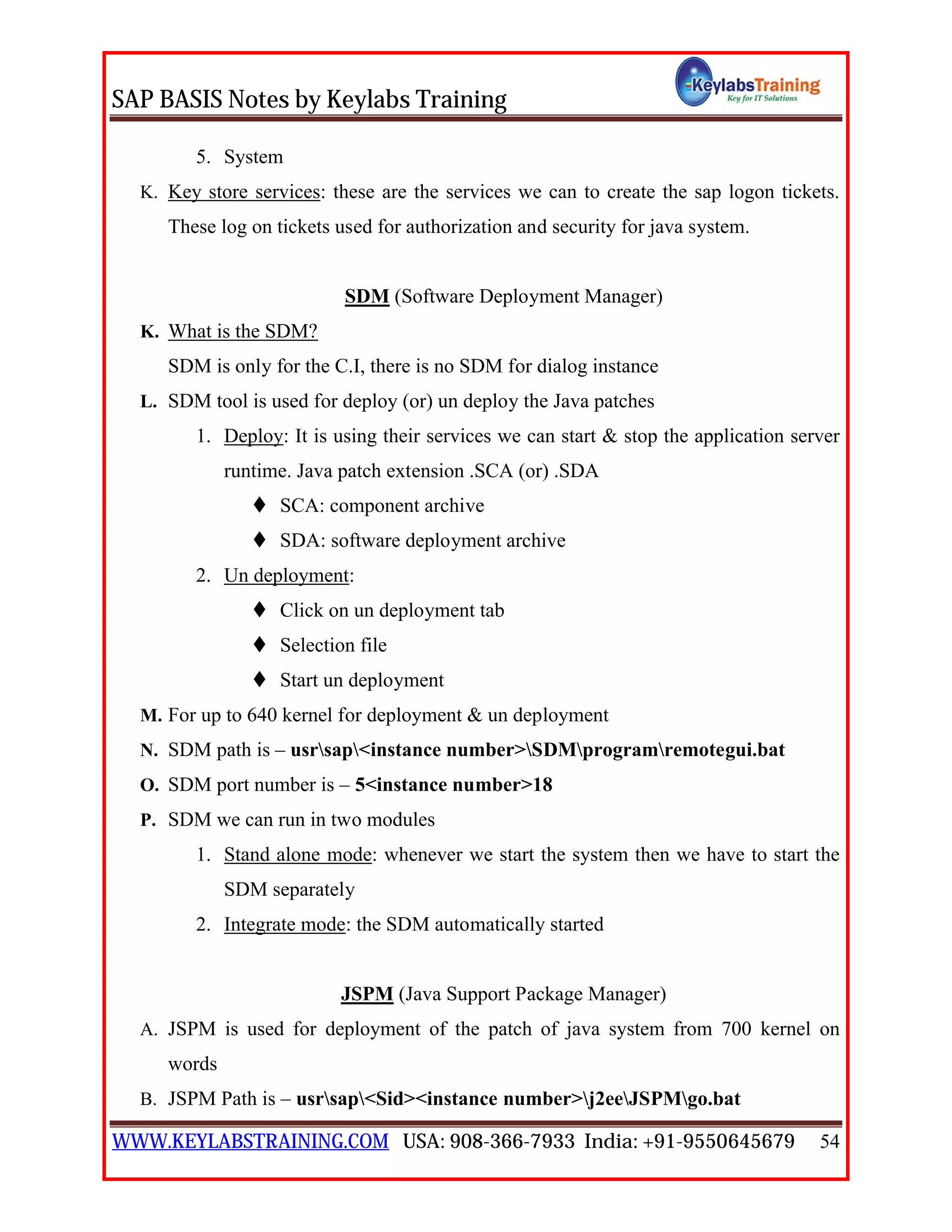 SAP BASIS Notes by Keylabs Training
WWW.KEYLABSTRAINING.COM USA: 908-366-7933 India: +91-9550645679 54
5. System
K. Key store services: these are the services we can to create the sap logon tickets.
These log on tickets used for authorization and security for java system.
SDM (Software Deployment Manager)
K. What is the SDM?
SDM is only for the C.I, there is no SDM for dialog instance
L. SDM tool is used for deploy (or) un deploy the Java patches
1. Deploy: It is using their services we can start & stop the application server
runtime. Java patch extension .SCA (or) .SDA
 SCA: component archive
 SDA: software deployment archive
2. Un deployment:
 Click on un deployment tab
 Selection file
 Start un deployment
M. For up to 640 kernel for deployment & un deployment
N. SDM path is – usrsap<instance number>SDMprogramremotegui.bat
O. SDM port number is – 5<instance number>18
P. SDM we can run in two modules
1. Stand alone mode: whenever we start the system then we have to start the
SDM separately
2. Integrate mode: the SDM automatically started
JSPM (Java Support Package Manager)
A. JSPM is used for deployment of the patch of java system from 700 kernel on
words
B. JSPM Path is – usrsap<Sid><instance number>j2eeJSPMgo.bat
 