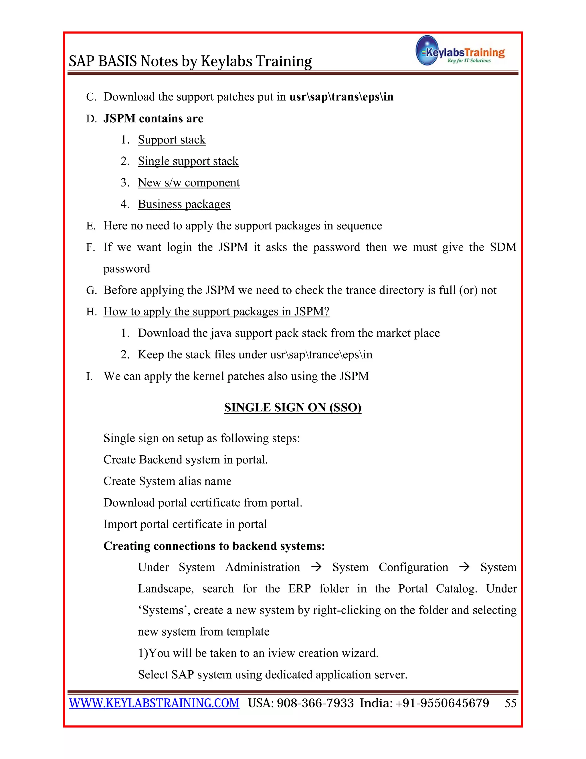 SAP BASIS Notes by Keylabs Training
WWW.KEYLABSTRAINING.COM USA: 908-366-7933 India: +91-9550645679 55
C. Download the support patches put in usrsaptransepsin
D. JSPM contains are
1. Support stack
2. Single support stack
3. New s/w component
4. Business packages
E. Here no need to apply the support packages in sequence
F. If we want login the JSPM it asks the password then we must give the SDM
password
G. Before applying the JSPM we need to check the trance directory is full (or) not
H. How to apply the support packages in JSPM?
1. Download the java support pack stack from the market place
2. Keep the stack files under usrsaptranceepsin
I. We can apply the kernel patches also using the JSPM
SINGLE SIGN ON (SSO)
Single sign on setup as following steps:
Create Backend system in portal.
Create System alias name
Download portal certificate from portal.
Import portal certificate in portal
Creating connections to backend systems:
Under System Administration  System Configuration  System
Landscape, search for the ERP folder in the Portal Catalog. Under
‘Systems’, create a new system by right-clicking on the folder and selecting
new system from template
1)You will be taken to an iview creation wizard.
Select SAP system using dedicated application server.
 