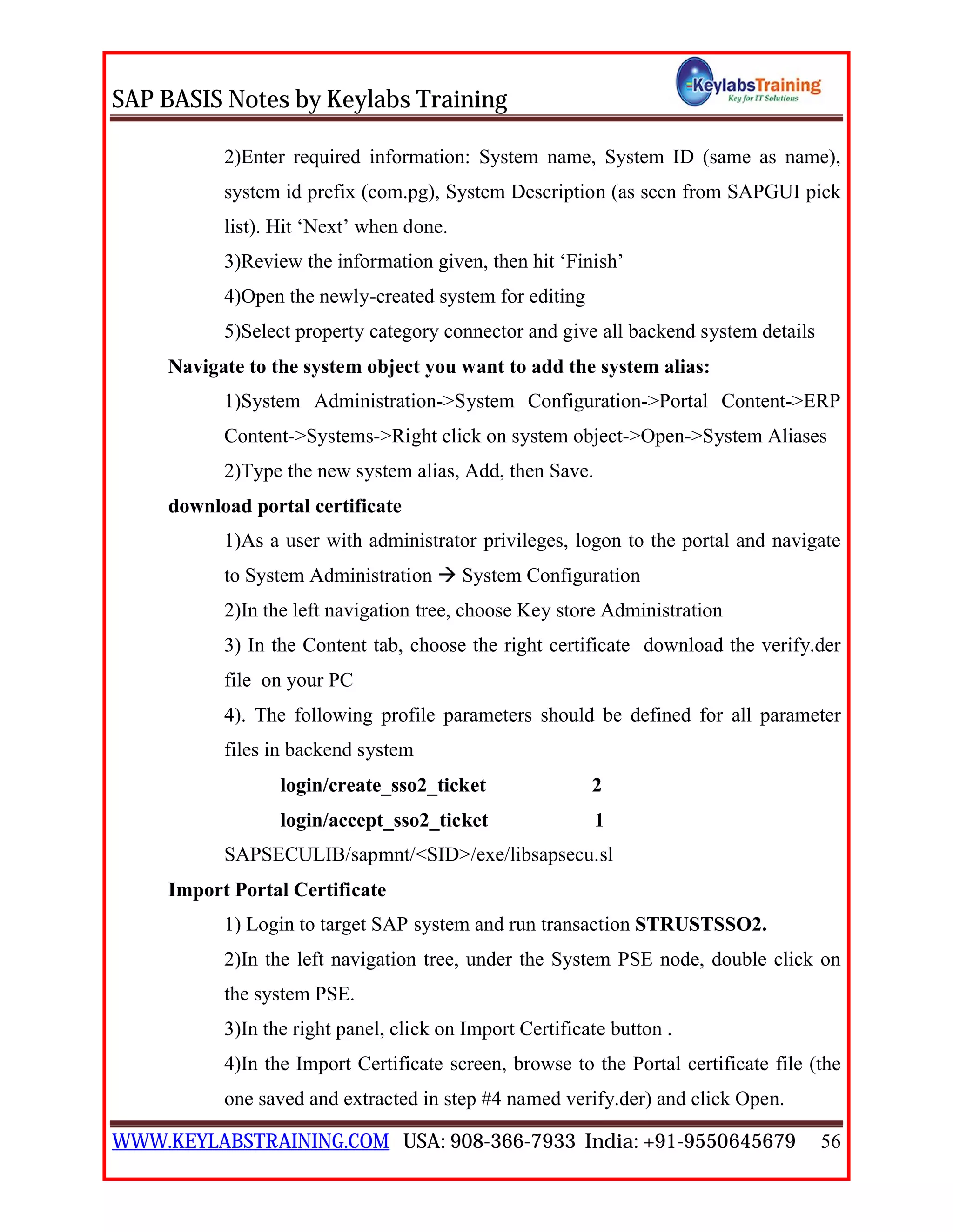 SAP BASIS Notes by Keylabs Training
WWW.KEYLABSTRAINING.COM USA: 908-366-7933 India: +91-9550645679 56
2)Enter required information: System name, System ID (same as name),
system id prefix (com.pg), System Description (as seen from SAPGUI pick
list). Hit ‘Next’ when done.
3)Review the information given, then hit ‘Finish’
4)Open the newly-created system for editing
5)Select property category connector and give all backend system details
Navigate to the system object you want to add the system alias:
1)System Administration->System Configuration->Portal Content->ERP
Content->Systems->Right click on system object->Open->System Aliases
2)Type the new system alias, Add, then Save.
download portal certificate
1)As a user with administrator privileges, logon to the portal and navigate
to System Administration  System Configuration
2)In the left navigation tree, choose Key store Administration
3) In the Content tab, choose the right certificate download the verify.der
file on your PC
4). The following profile parameters should be defined for all parameter
files in backend system
login/create_sso2_ticket 2
login/accept_sso2_ticket 1
SAPSECULIB/sapmnt/<SID>/exe/libsapsecu.sl
Import Portal Certificate
1) Login to target SAP system and run transaction STRUSTSSO2.
2)In the left navigation tree, under the System PSE node, double click on
the system PSE.
3)In the right panel, click on Import Certificate button .
4)In the Import Certificate screen, browse to the Portal certificate file (the
one saved and extracted in step #4 named verify.der) and click Open.
 