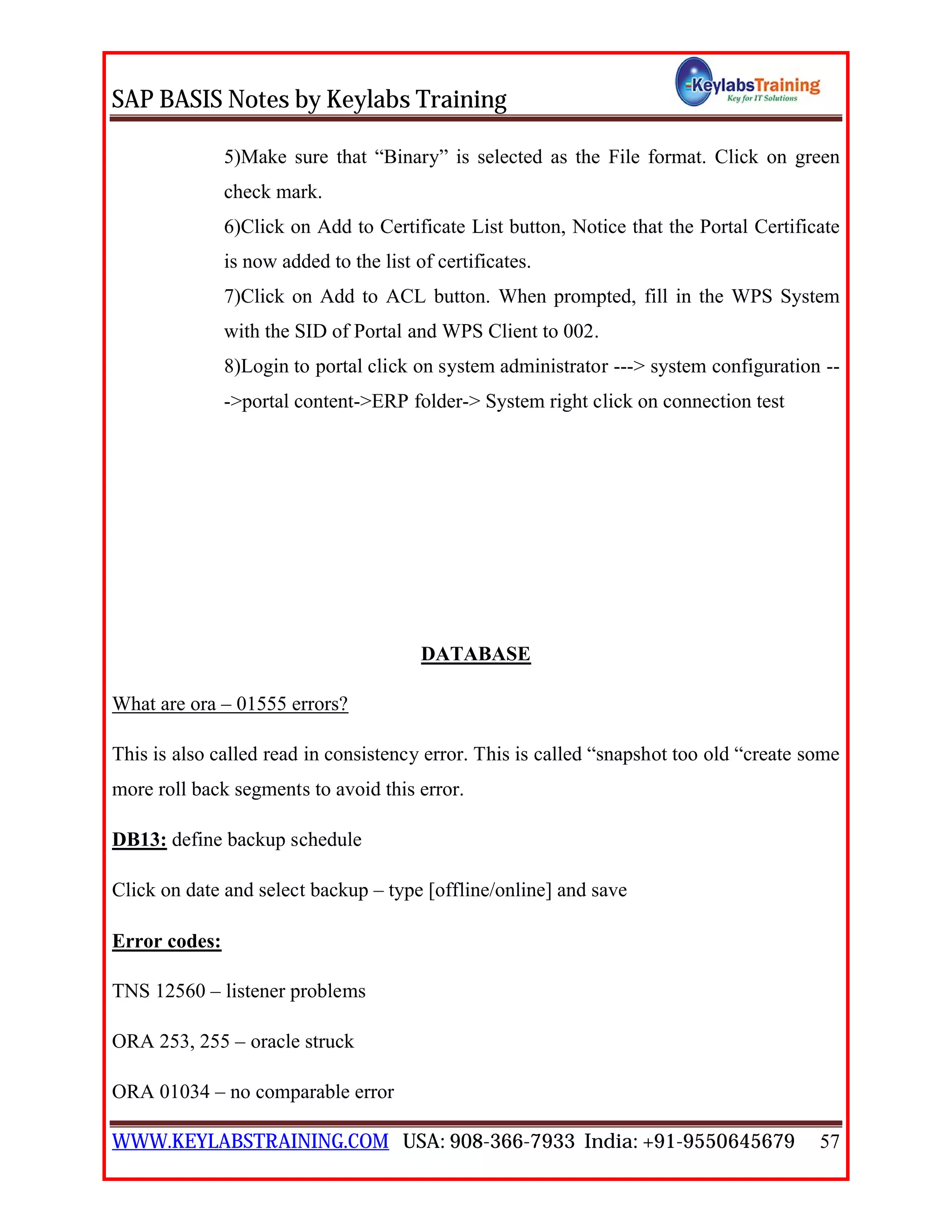 SAP BASIS Notes by Keylabs Training
WWW.KEYLABSTRAINING.COM USA: 908-366-7933 India: +91-9550645679 57
5)Make sure that “Binary” is selected as the File format. Click on green
check mark.
6)Click on Add to Certificate List button, Notice that the Portal Certificate
is now added to the list of certificates.
7)Click on Add to ACL button. When prompted, fill in the WPS System
with the SID of Portal and WPS Client to 002.
8)Login to portal click on system administrator ---> system configuration --
->portal content->ERP folder-> System right click on connection test
DATABASE
What are ora – 01555 errors?
This is also called read in consistency error. This is called “snapshot too old “create some
more roll back segments to avoid this error.
DB13: define backup schedule
Click on date and select backup – type [offline/online] and save
Error codes:
TNS 12560 – listener problems
ORA 253, 255 – oracle struck
ORA 01034 – no comparable error
 