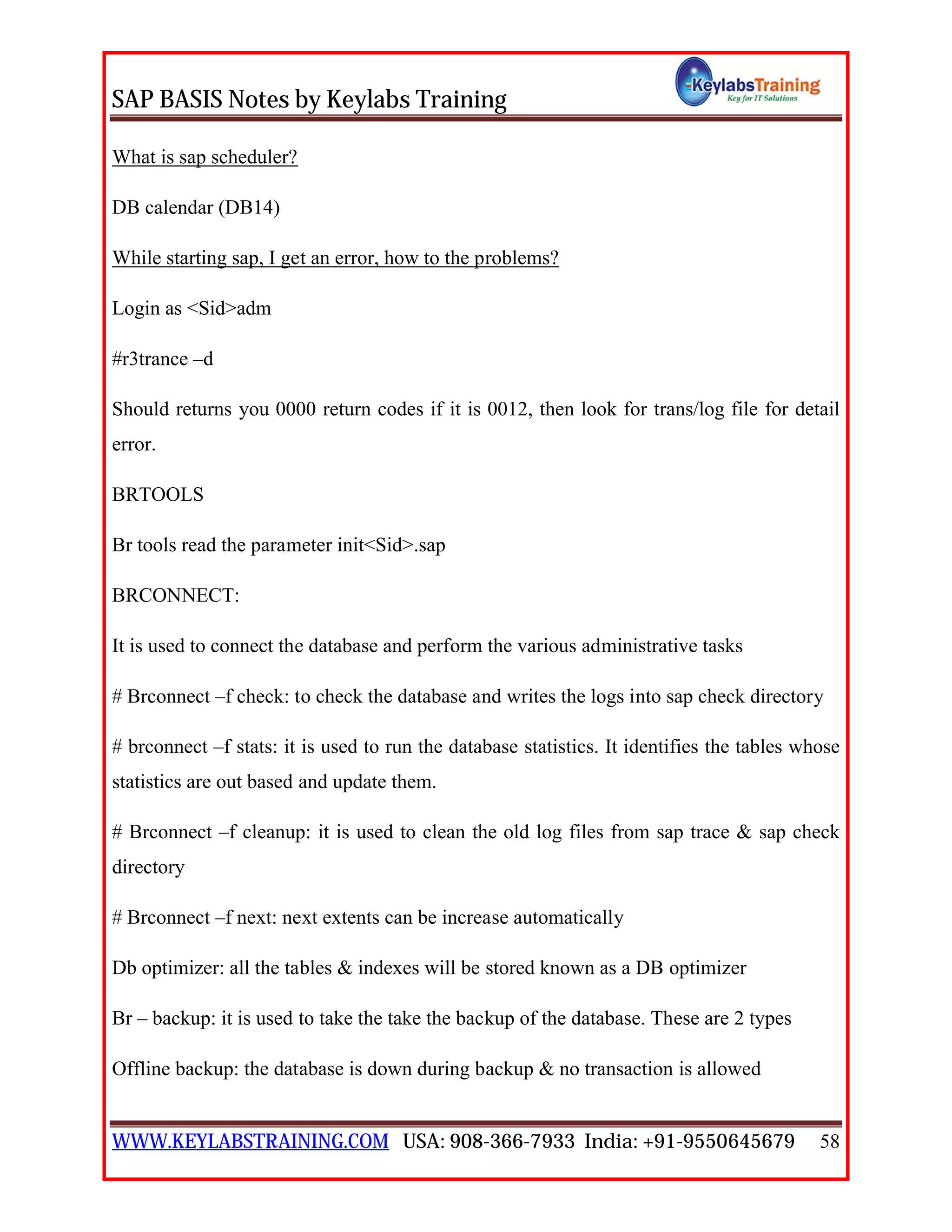SAP BASIS Notes by Keylabs Training
WWW.KEYLABSTRAINING.COM USA: 908-366-7933 India: +91-9550645679 58
What is sap scheduler?
DB calendar (DB14)
While starting sap, I get an error, how to the problems?
Login as <Sid>adm
#r3trance –d
Should returns you 0000 return codes if it is 0012, then look for trans/log file for detail
error.
BRTOOLS
Br tools read the parameter init<Sid>.sap
BRCONNECT:
It is used to connect the database and perform the various administrative tasks
# Brconnect –f check: to check the database and writes the logs into sap check directory
# brconnect –f stats: it is used to run the database statistics. It identifies the tables whose
statistics are out based and update them.
# Brconnect –f cleanup: it is used to clean the old log files from sap trace & sap check
directory
# Brconnect –f next: next extents can be increase automatically
Db optimizer: all the tables & indexes will be stored known as a DB optimizer
Br – backup: it is used to take the take the backup of the database. These are 2 types
Offline backup: the database is down during backup & no transaction is allowed
 