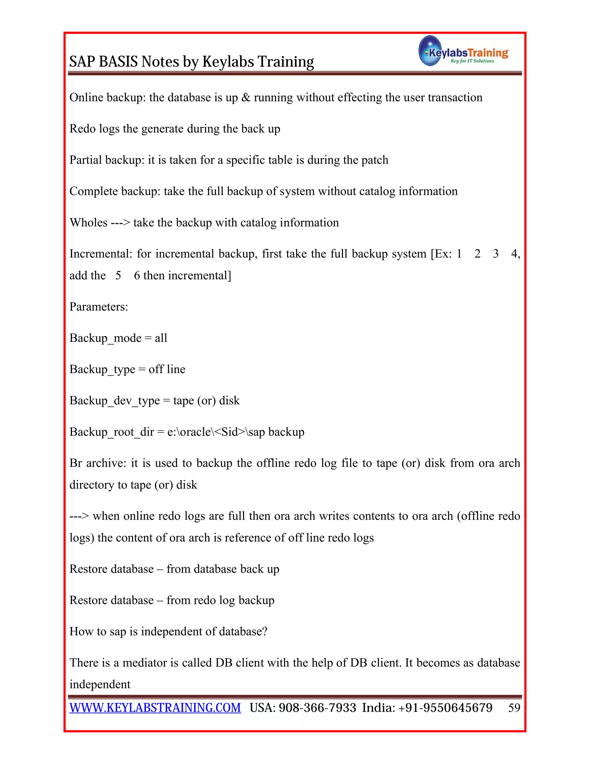 SAP BASIS Notes by Keylabs Training
WWW.KEYLABSTRAINING.COM USA: 908-366-7933 India: +91-9550645679 59
Online backup: the database is up & running without effecting the user transaction
Redo logs the generate during the back up
Partial backup: it is taken for a specific table is during the patch
Complete backup: take the full backup of system without catalog information
Wholes ---> take the backup with catalog information
Incremental: for incremental backup, first take the full backup system [Ex: 1 2 3 4,
add the 5 6 then incremental]
Parameters:
Backup_mode = all
Backup_type = off line
Backup_dev_type = tape (or) disk
Backup_root_dir = e:oracle<Sid>sap backup
Br archive: it is used to backup the offline redo log file to tape (or) disk from ora arch
directory to tape (or) disk
---> when online redo logs are full then ora arch writes contents to ora arch (offline redo
logs) the content of ora arch is reference of off line redo logs
Restore database – from database back up
Restore database – from redo log backup
How to sap is independent of database?
There is a mediator is called DB client with the help of DB client. It becomes as database
independent
 