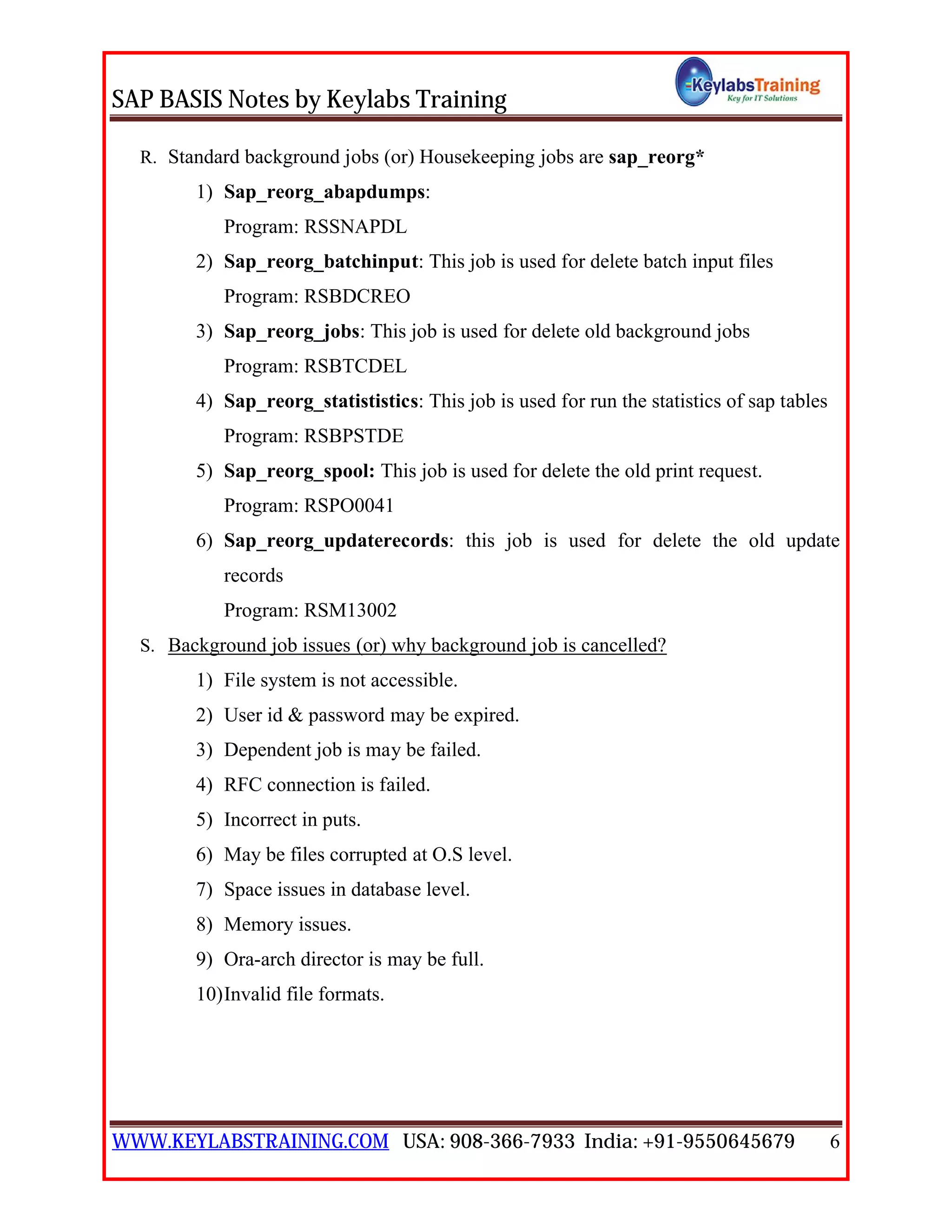 SAP BASIS Notes by Keylabs Training
WWW.KEYLABSTRAINING.COM USA: 908-366-7933 India: +91-9550645679 6
R. Standard background jobs (or) Housekeeping jobs are sap_reorg*
1) Sap_reorg_abapdumps:
Program: RSSNAPDL
2) Sap_reorg_batchinput: This job is used for delete batch input files
Program: RSBDCREO
3) Sap_reorg_jobs: This job is used for delete old background jobs
Program: RSBTCDEL
4) Sap_reorg_statististics: This job is used for run the statistics of sap tables
Program: RSBPSTDE
5) Sap_reorg_spool: This job is used for delete the old print request.
Program: RSPO0041
6) Sap_reorg_updaterecords: this job is used for delete the old update
records
Program: RSM13002
S. Background job issues (or) why background job is cancelled?
1) File system is not accessible.
2) User id & password may be expired.
3) Dependent job is may be failed.
4) RFC connection is failed.
5) Incorrect in puts.
6) May be files corrupted at O.S level.
7) Space issues in database level.
8) Memory issues.
9) Ora-arch director is may be full.
10)Invalid file formats.
 