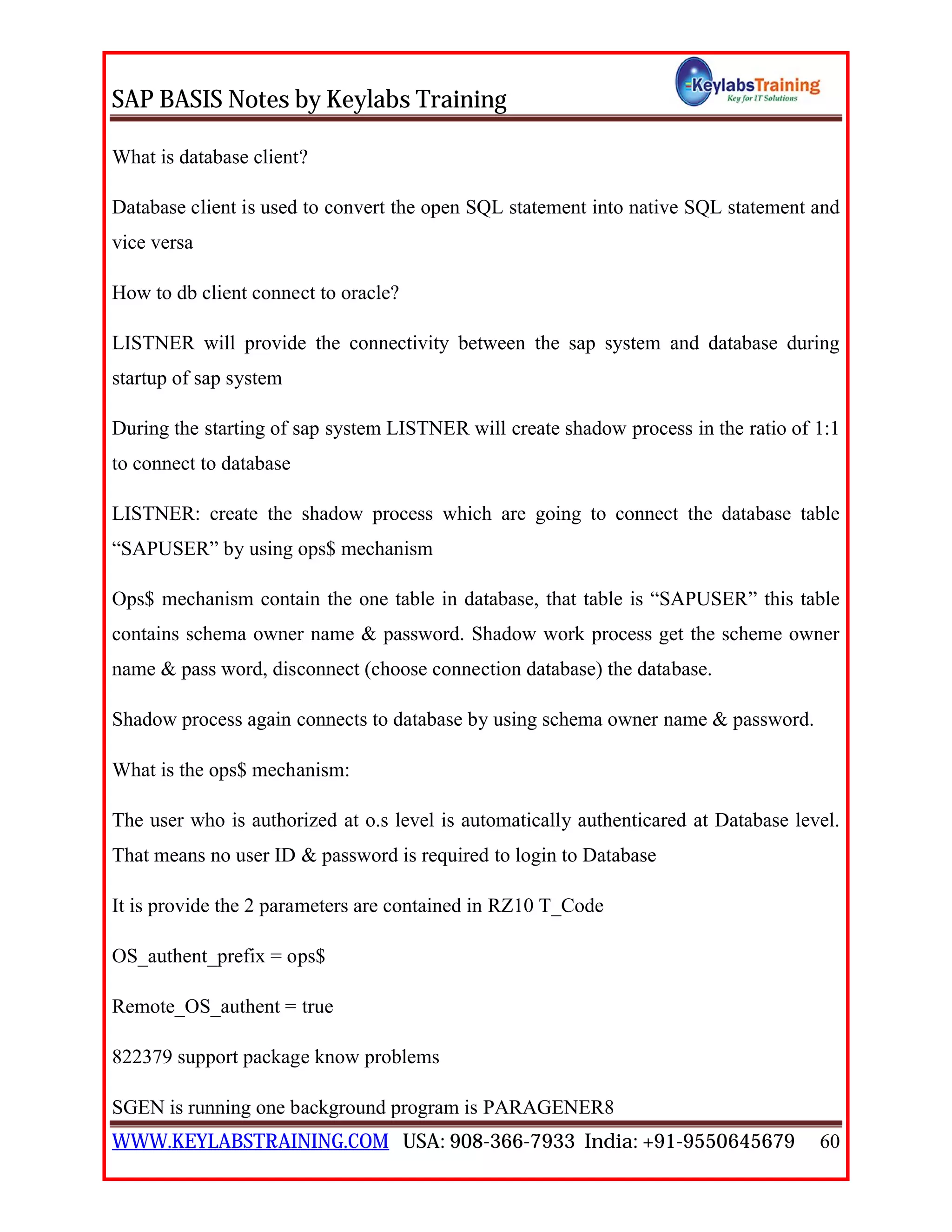 SAP BASIS Notes by Keylabs Training
WWW.KEYLABSTRAINING.COM USA: 908-366-7933 India: +91-9550645679 60
What is database client?
Database client is used to convert the open SQL statement into native SQL statement and
vice versa
How to db client connect to oracle?
LISTNER will provide the connectivity between the sap system and database during
startup of sap system
During the starting of sap system LISTNER will create shadow process in the ratio of 1:1
to connect to database
LISTNER: create the shadow process which are going to connect the database table
“SAPUSER” by using ops$ mechanism
Ops$ mechanism contain the one table in database, that table is “SAPUSER” this table
contains schema owner name & password. Shadow work process get the scheme owner
name & pass word, disconnect (choose connection database) the database.
Shadow process again connects to database by using schema owner name & password.
What is the ops$ mechanism:
The user who is authorized at o.s level is automatically authenticared at Database level.
That means no user ID & password is required to login to Database
It is provide the 2 parameters are contained in RZ10 T_Code
OS_authent_prefix = ops$
Remote_OS_authent = true
822379 support package know problems
SGEN is running one background program is PARAGENER8
 