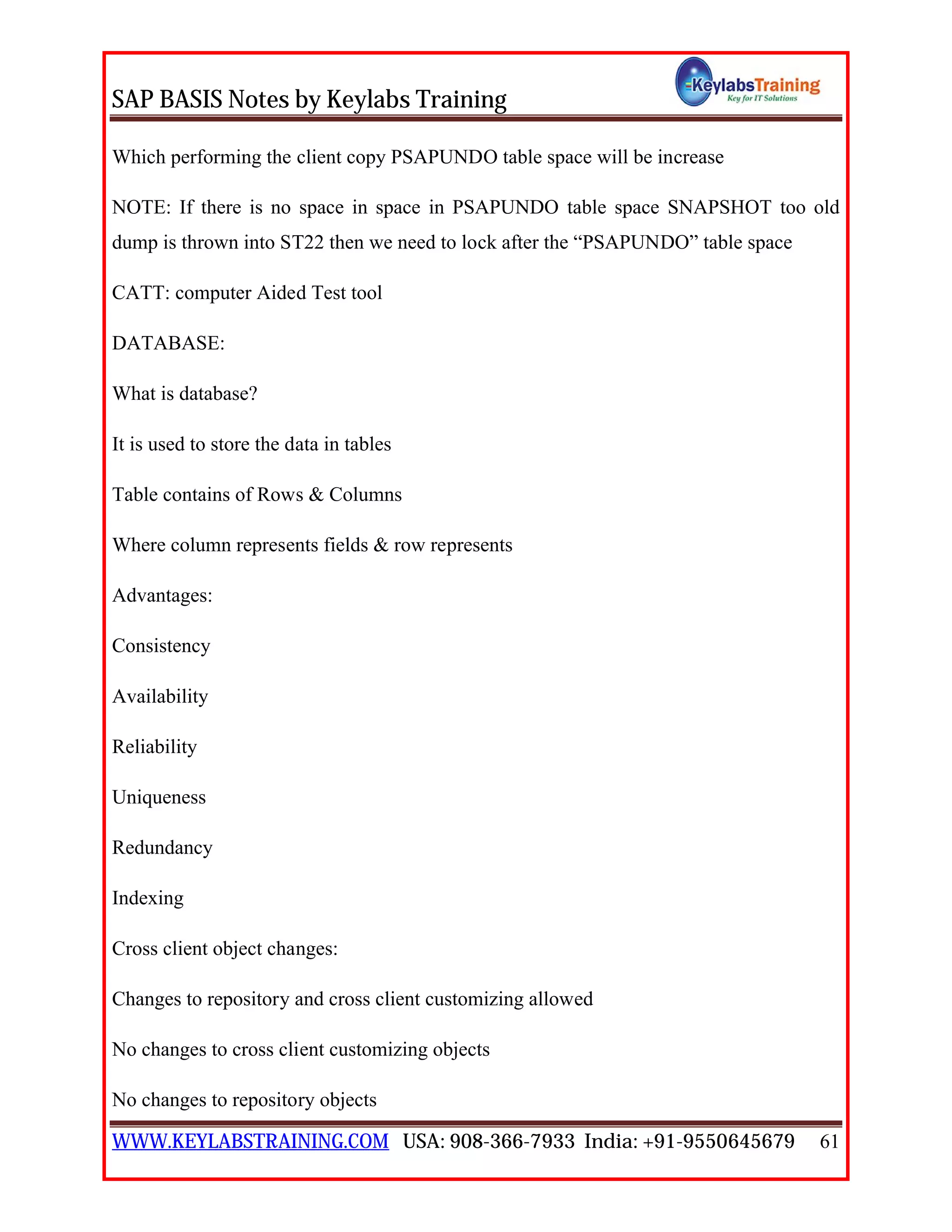 SAP BASIS Notes by Keylabs Training
WWW.KEYLABSTRAINING.COM USA: 908-366-7933 India: +91-9550645679 61
Which performing the client copy PSAPUNDO table space will be increase
NOTE: If there is no space in space in PSAPUNDO table space SNAPSHOT too old
dump is thrown into ST22 then we need to lock after the “PSAPUNDO” table space
CATT: computer Aided Test tool
DATABASE:
What is database?
It is used to store the data in tables
Table contains of Rows & Columns
Where column represents fields & row represents
Advantages:
Consistency
Availability
Reliability
Uniqueness
Redundancy
Indexing
Cross client object changes:
Changes to repository and cross client customizing allowed
No changes to cross client customizing objects
No changes to repository objects
 