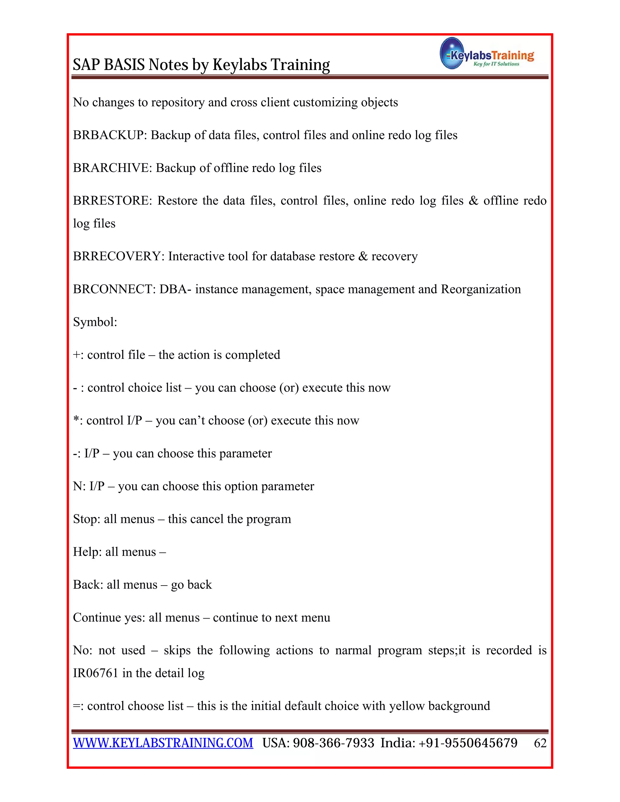 SAP BASIS Notes by Keylabs Training
WWW.KEYLABSTRAINING.COM USA: 908-366-7933 India: +91-9550645679 62
No changes to repository and cross client customizing objects
BRBACKUP: Backup of data files, control files and online redo log files
BRARCHIVE: Backup of offline redo log files
BRRESTORE: Restore the data files, control files, online redo log files & offline redo
log files
BRRECOVERY: Interactive tool for database restore & recovery
BRCONNECT: DBA- instance management, space management and Reorganization
Symbol:
+: control file – the action is completed
- : control choice list – you can choose (or) execute this now
*: control I/P – you can’t choose (or) execute this now
-: I/P – you can choose this parameter
N: I/P – you can choose this option parameter
Stop: all menus – this cancel the program
Help: all menus –
Back: all menus – go back
Continue yes: all menus – continue to next menu
No: not used – skips the following actions to narmal program steps;it is recorded is
IR06761 in the detail log
=: control choose list – this is the initial default choice with yellow background
 