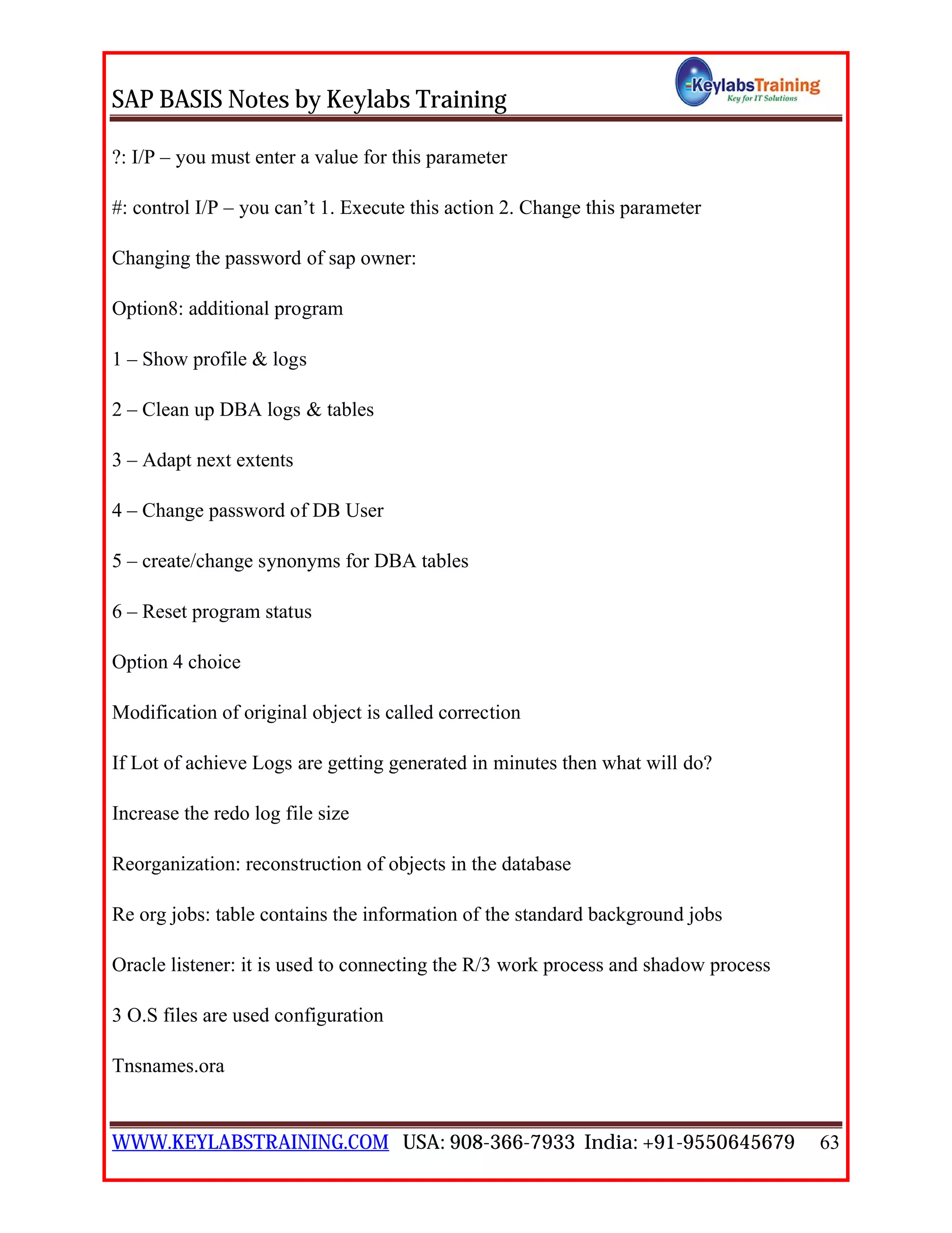 SAP BASIS Notes by Keylabs Training
WWW.KEYLABSTRAINING.COM USA: 908-366-7933 India: +91-9550645679 63
?: I/P – you must enter a value for this parameter
#: control I/P – you can’t 1. Execute this action 2. Change this parameter
Changing the password of sap owner:
Option8: additional program
1 – Show profile & logs
2 – Clean up DBA logs & tables
3 – Adapt next extents
4 – Change password of DB User
5 – create/change synonyms for DBA tables
6 – Reset program status
Option 4 choice
Modification of original object is called correction
If Lot of achieve Logs are getting generated in minutes then what will do?
Increase the redo log file size
Reorganization: reconstruction of objects in the database
Re org jobs: table contains the information of the standard background jobs
Oracle listener: it is used to connecting the R/3 work process and shadow process
3 O.S files are used configuration
Tnsnames.ora
 
