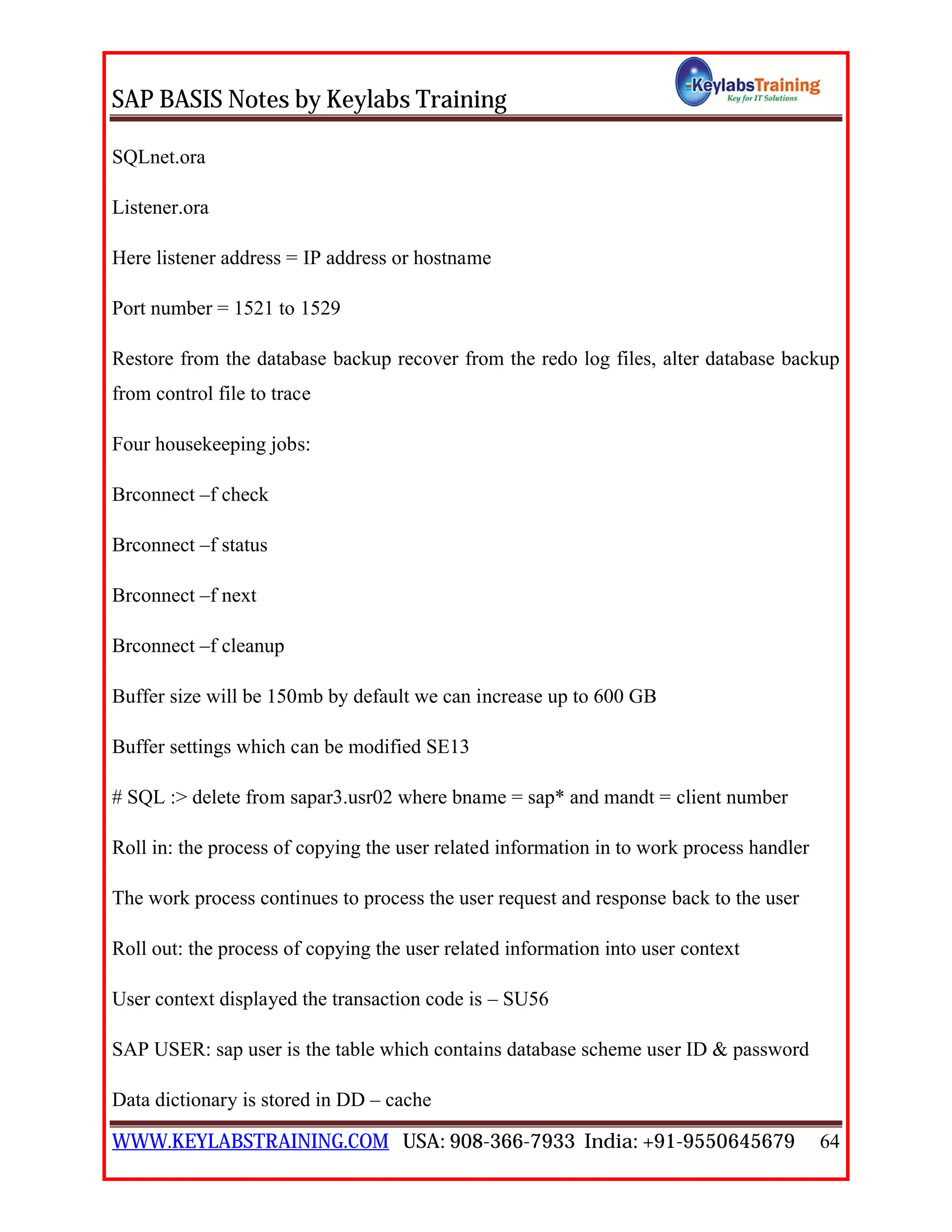 SAP BASIS Notes by Keylabs Training
WWW.KEYLABSTRAINING.COM USA: 908-366-7933 India: +91-9550645679 64
SQLnet.ora
Listener.ora
Here listener address = IP address or hostname
Port number = 1521 to 1529
Restore from the database backup recover from the redo log files, alter database backup
from control file to trace
Four housekeeping jobs:
Brconnect –f check
Brconnect –f status
Brconnect –f next
Brconnect –f cleanup
Buffer size will be 150mb by default we can increase up to 600 GB
Buffer settings which can be modified SE13
# SQL :> delete from sapar3.usr02 where bname = sap* and mandt = client number
Roll in: the process of copying the user related information in to work process handler
The work process continues to process the user request and response back to the user
Roll out: the process of copying the user related information into user context
User context displayed the transaction code is – SU56
SAP USER: sap user is the table which contains database scheme user ID & password
Data dictionary is stored in DD – cache
 