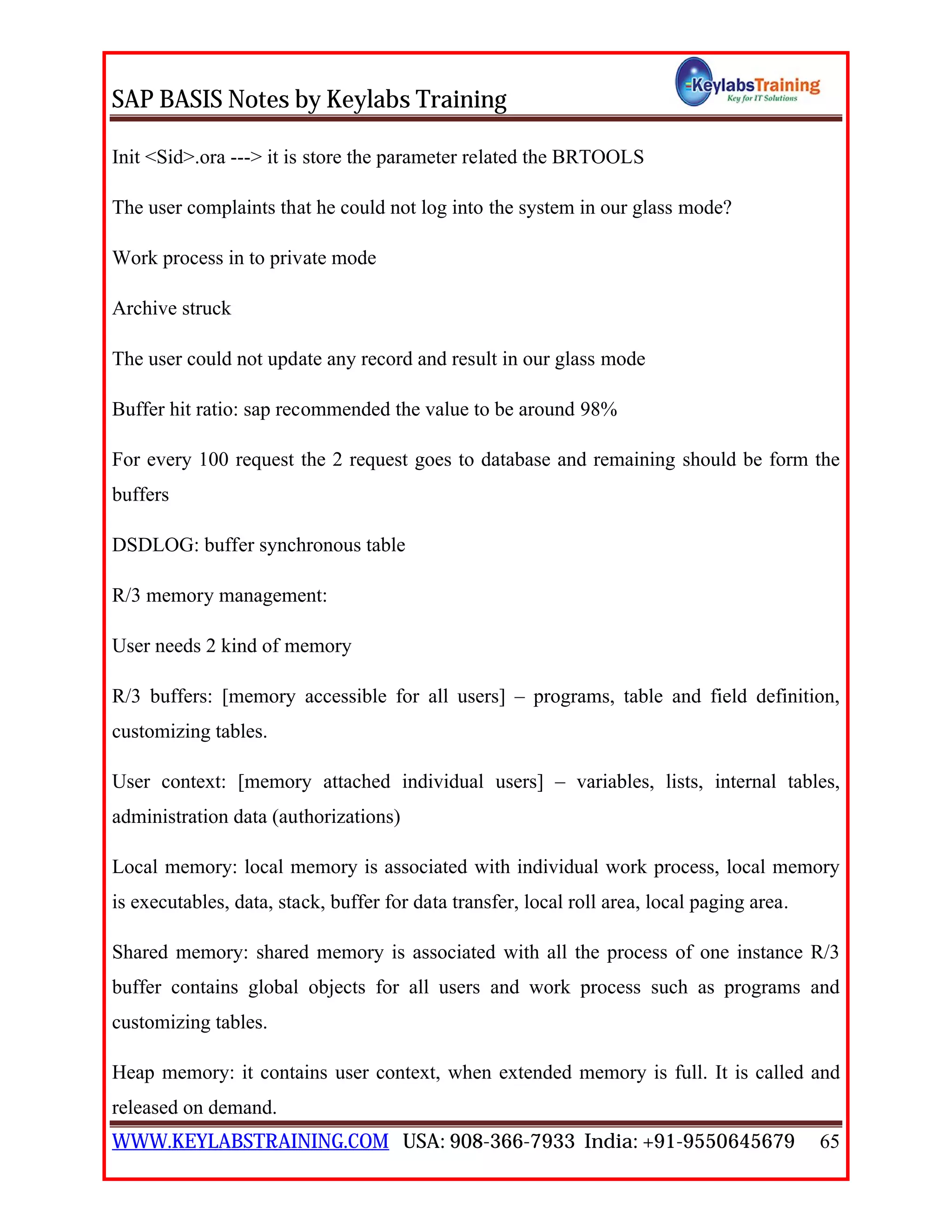 SAP BASIS Notes by Keylabs Training
WWW.KEYLABSTRAINING.COM USA: 908-366-7933 India: +91-9550645679 65
Init <Sid>.ora ---> it is store the parameter related the BRTOOLS
The user complaints that he could not log into the system in our glass mode?
Work process in to private mode
Archive struck
The user could not update any record and result in our glass mode
Buffer hit ratio: sap recommended the value to be around 98%
For every 100 request the 2 request goes to database and remaining should be form the
buffers
DSDLOG: buffer synchronous table
R/3 memory management:
User needs 2 kind of memory
R/3 buffers: [memory accessible for all users] – programs, table and field definition,
customizing tables.
User context: [memory attached individual users] – variables, lists, internal tables,
administration data (authorizations)
Local memory: local memory is associated with individual work process, local memory
is executables, data, stack, buffer for data transfer, local roll area, local paging area.
Shared memory: shared memory is associated with all the process of one instance R/3
buffer contains global objects for all users and work process such as programs and
customizing tables.
Heap memory: it contains user context, when extended memory is full. It is called and
released on demand.
 