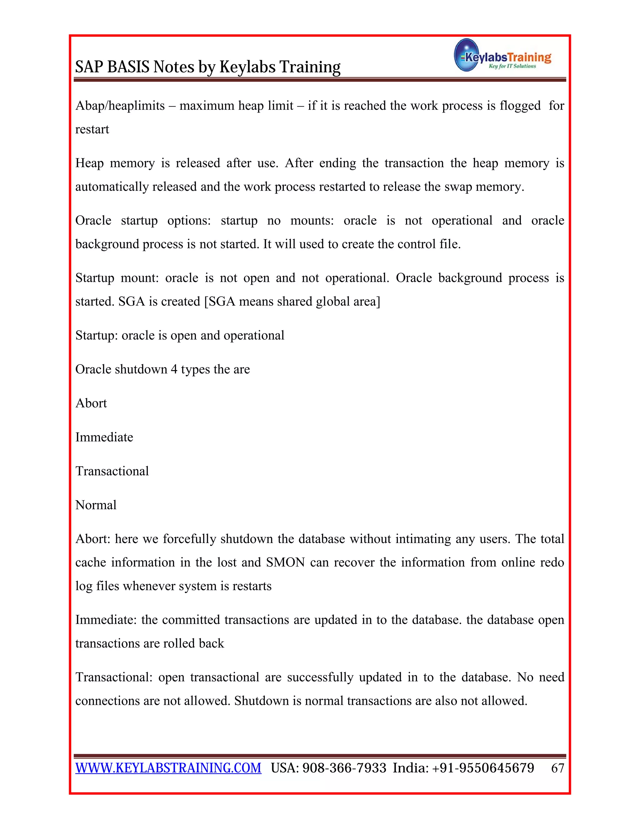 SAP BASIS Notes by Keylabs Training
WWW.KEYLABSTRAINING.COM USA: 908-366-7933 India: +91-9550645679 67
Abap/heaplimits – maximum heap limit – if it is reached the work process is flogged for
restart
Heap memory is released after use. After ending the transaction the heap memory is
automatically released and the work process restarted to release the swap memory.
Oracle startup options: startup no mounts: oracle is not operational and oracle
background process is not started. It will used to create the control file.
Startup mount: oracle is not open and not operational. Oracle background process is
started. SGA is created [SGA means shared global area]
Startup: oracle is open and operational
Oracle shutdown 4 types the are
Abort
Immediate
Transactional
Normal
Abort: here we forcefully shutdown the database without intimating any users. The total
cache information in the lost and SMON can recover the information from online redo
log files whenever system is restarts
Immediate: the committed transactions are updated in to the database. the database open
transactions are rolled back
Transactional: open transactional are successfully updated in to the database. No need
connections are not allowed. Shutdown is normal transactions are also not allowed.
 