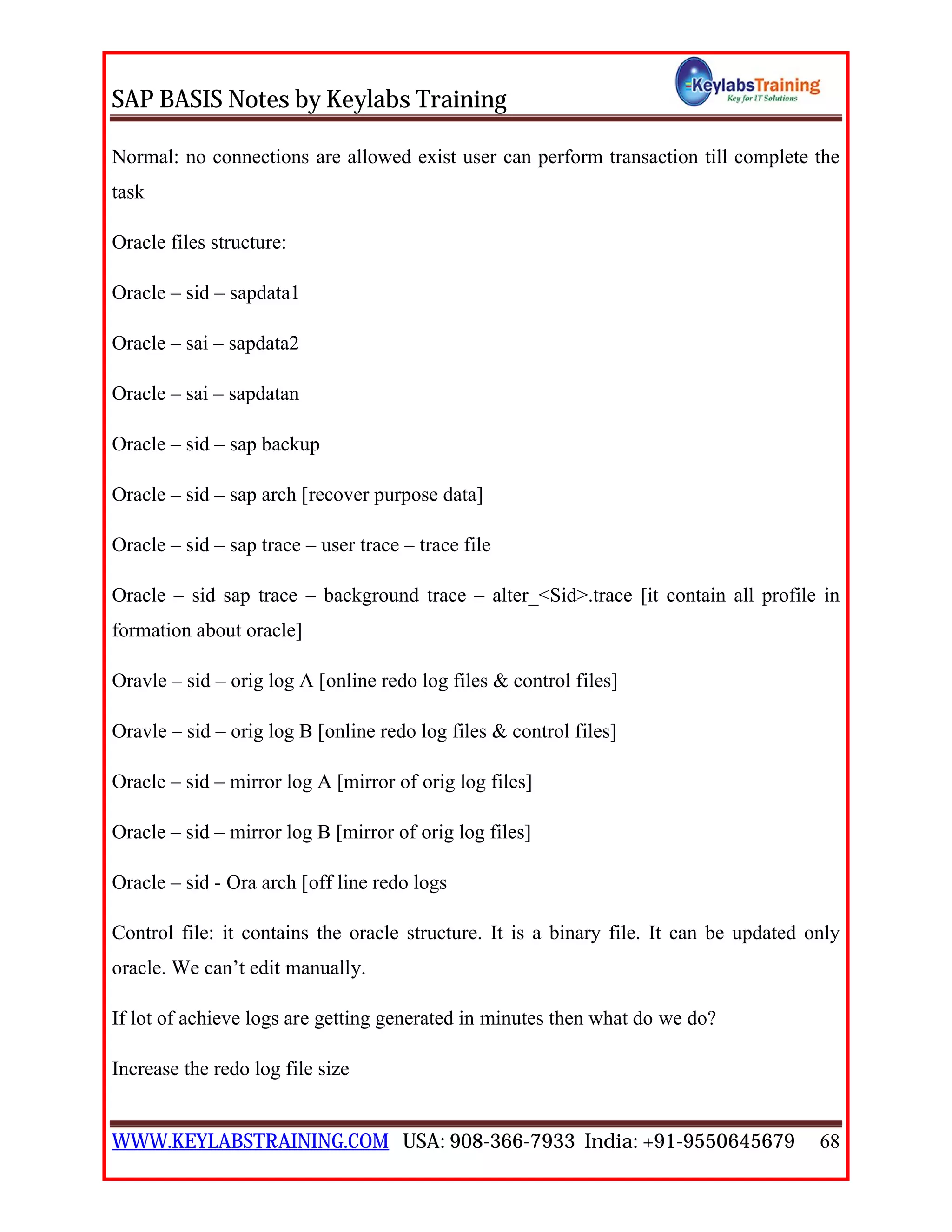 SAP BASIS Notes by Keylabs Training
WWW.KEYLABSTRAINING.COM USA: 908-366-7933 India: +91-9550645679 68
Normal: no connections are allowed exist user can perform transaction till complete the
task
Oracle files structure:
Oracle – sid – sapdata1
Oracle – sai – sapdata2
Oracle – sai – sapdatan
Oracle – sid – sap backup
Oracle – sid – sap arch [recover purpose data]
Oracle – sid – sap trace – user trace – trace file
Oracle – sid sap trace – background trace – alter_<Sid>.trace [it contain all profile in
formation about oracle]
Oravle – sid – orig log A [online redo log files & control files]
Oravle – sid – orig log B [online redo log files & control files]
Oracle – sid – mirror log A [mirror of orig log files]
Oracle – sid – mirror log B [mirror of orig log files]
Oracle – sid - Ora arch [off line redo logs
Control file: it contains the oracle structure. It is a binary file. It can be updated only
oracle. We can’t edit manually.
If lot of achieve logs are getting generated in minutes then what do we do?
Increase the redo log file size
 
