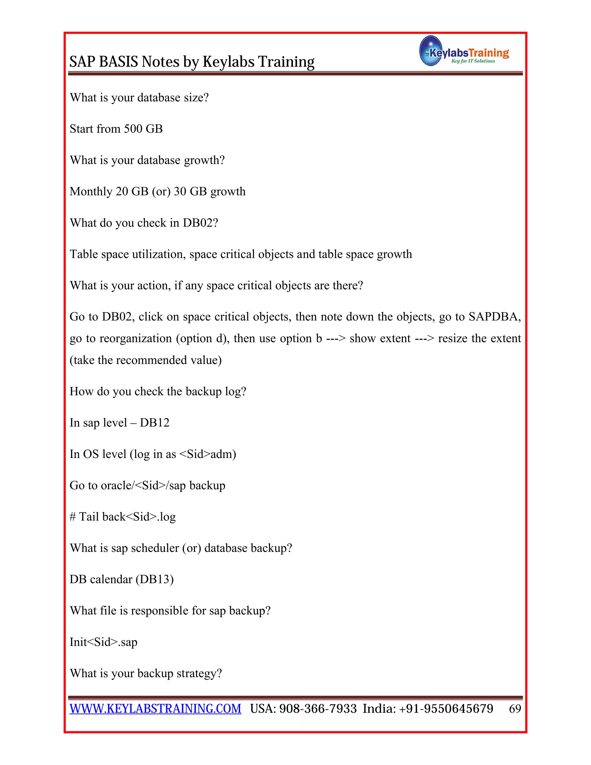 SAP BASIS Notes by Keylabs Training
WWW.KEYLABSTRAINING.COM USA: 908-366-7933 India: +91-9550645679 69
What is your database size?
Start from 500 GB
What is your database growth?
Monthly 20 GB (or) 30 GB growth
What do you check in DB02?
Table space utilization, space critical objects and table space growth
What is your action, if any space critical objects are there?
Go to DB02, click on space critical objects, then note down the objects, go to SAPDBA,
go to reorganization (option d), then use option b ---> show extent ---> resize the extent
(take the recommended value)
How do you check the backup log?
In sap level – DB12
In OS level (log in as <Sid>adm)
Go to oracle/<Sid>/sap backup
# Tail back<Sid>.log
What is sap scheduler (or) database backup?
DB calendar (DB13)
What file is responsible for sap backup?
Init<Sid>.sap
What is your backup strategy?
 