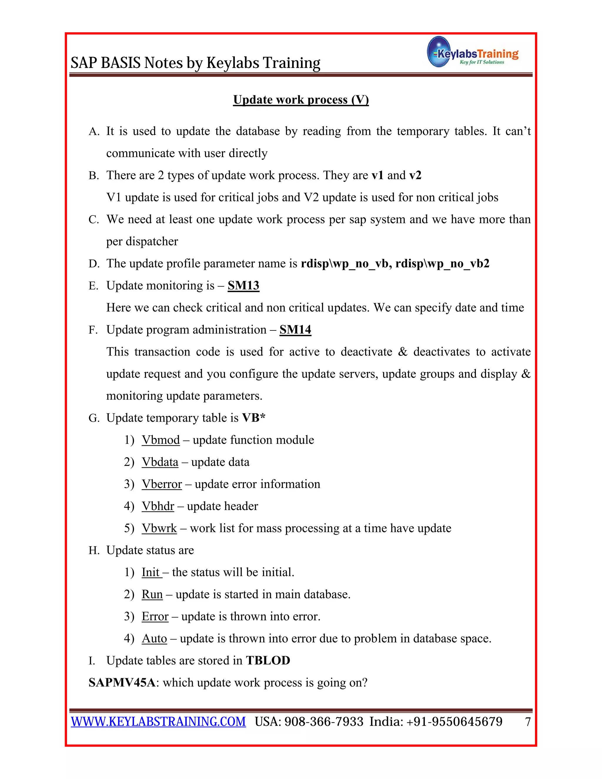 SAP BASIS Notes by Keylabs Training
WWW.KEYLABSTRAINING.COM USA: 908-366-7933 India: +91-9550645679 7
Update work process (V)
A. It is used to update the database by reading from the temporary tables. It can’t
communicate with user directly
B. There are 2 types of update work process. They are v1 and v2
V1 update is used for critical jobs and V2 update is used for non critical jobs
C. We need at least one update work process per sap system and we have more than
per dispatcher
D. The update profile parameter name is rdispwp_no_vb, rdispwp_no_vb2
E. Update monitoring is – SM13
Here we can check critical and non critical updates. We can specify date and time
F. Update program administration – SM14
This transaction code is used for active to deactivate & deactivates to activate
update request and you configure the update servers, update groups and display &
monitoring update parameters.
G. Update temporary table is VB*
1) Vbmod – update function module
2) Vbdata – update data
3) Vberror – update error information
4) Vbhdr – update header
5) Vbwrk – work list for mass processing at a time have update
H. Update status are
1) Init – the status will be initial.
2) Run – update is started in main database.
3) Error – update is thrown into error.
4) Auto – update is thrown into error due to problem in database space.
I. Update tables are stored in TBLOD
SAPMV45A: which update work process is going on?
 