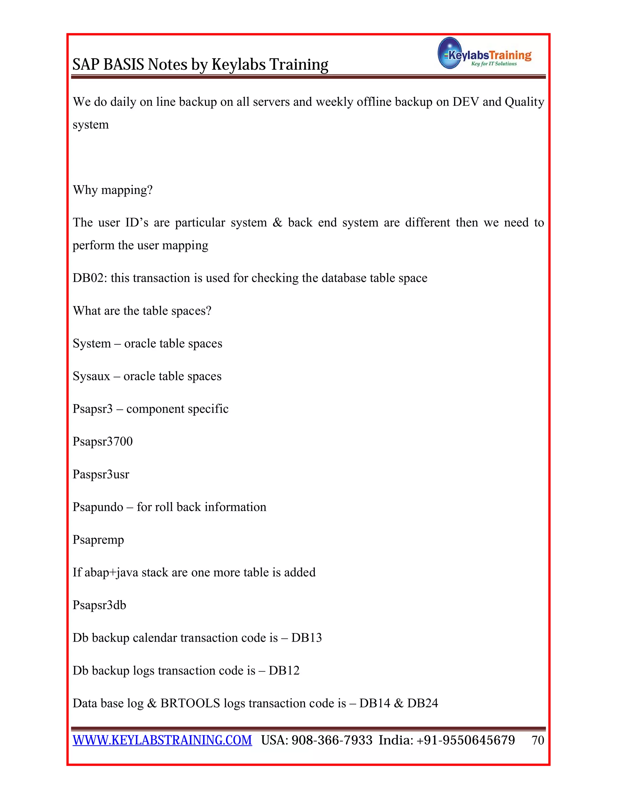 SAP BASIS Notes by Keylabs Training
WWW.KEYLABSTRAINING.COM USA: 908-366-7933 India: +91-9550645679 70
We do daily on line backup on all servers and weekly offline backup on DEV and Quality
system
Why mapping?
The user ID’s are particular system & back end system are different then we need to
perform the user mapping
DB02: this transaction is used for checking the database table space
What are the table spaces?
System – oracle table spaces
Sysaux – oracle table spaces
Psapsr3 – component specific
Psapsr3700
Paspsr3usr
Psapundo – for roll back information
Psapremp
If abap+java stack are one more table is added
Psapsr3db
Db backup calendar transaction code is – DB13
Db backup logs transaction code is – DB12
Data base log & BRTOOLS logs transaction code is – DB14 & DB24
 