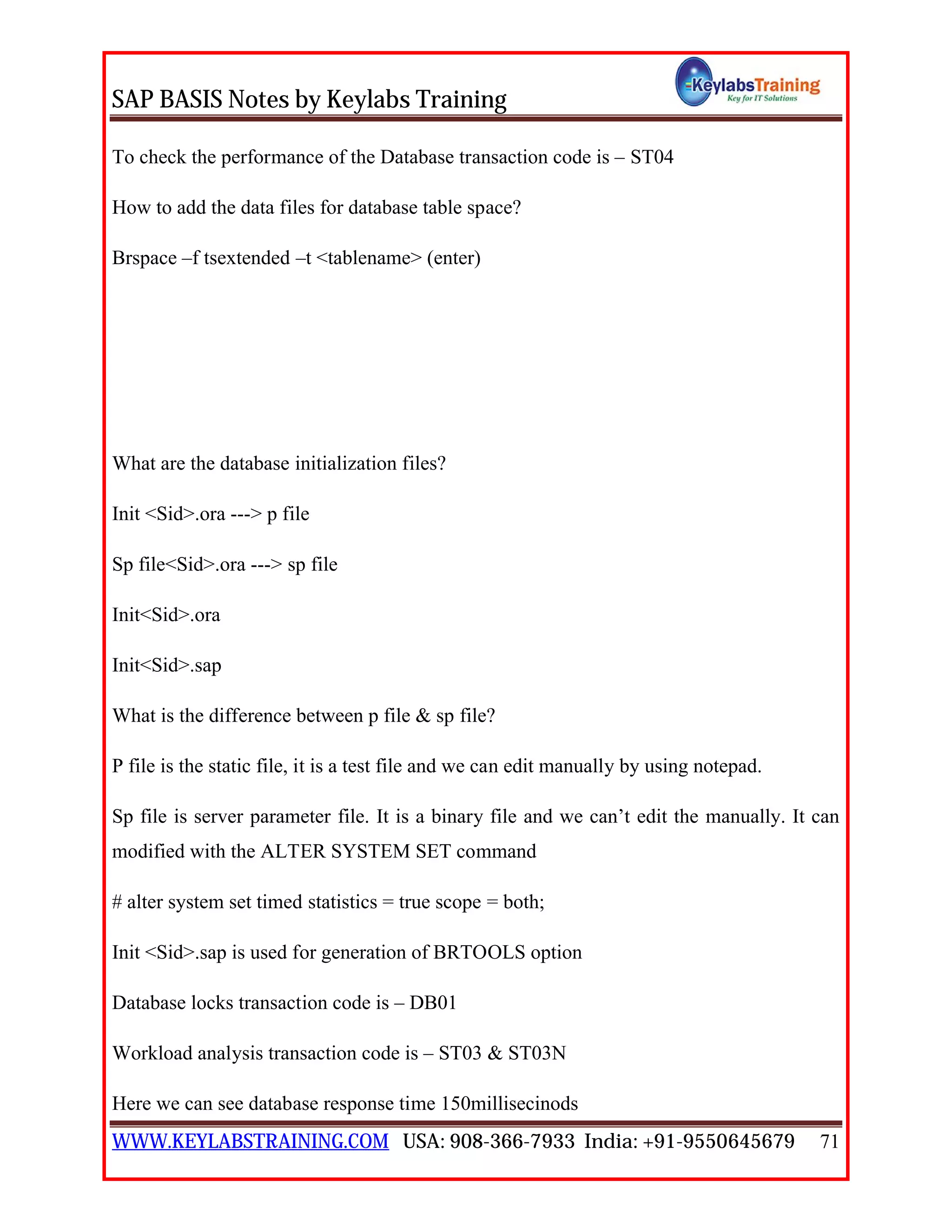 SAP BASIS Notes by Keylabs Training
WWW.KEYLABSTRAINING.COM USA: 908-366-7933 India: +91-9550645679 71
To check the performance of the Database transaction code is – ST04
How to add the data files for database table space?
Brspace –f tsextended –t <tablename> (enter)
What are the database initialization files?
Init <Sid>.ora ---> p file
Sp file<Sid>.ora ---> sp file
Init<Sid>.ora
Init<Sid>.sap
What is the difference between p file & sp file?
P file is the static file, it is a test file and we can edit manually by using notepad.
Sp file is server parameter file. It is a binary file and we can’t edit the manually. It can
modified with the ALTER SYSTEM SET command
# alter system set timed statistics = true scope = both;
Init <Sid>.sap is used for generation of BRTOOLS option
Database locks transaction code is – DB01
Workload analysis transaction code is – ST03 & ST03N
Here we can see database response time 150millisecinods
 