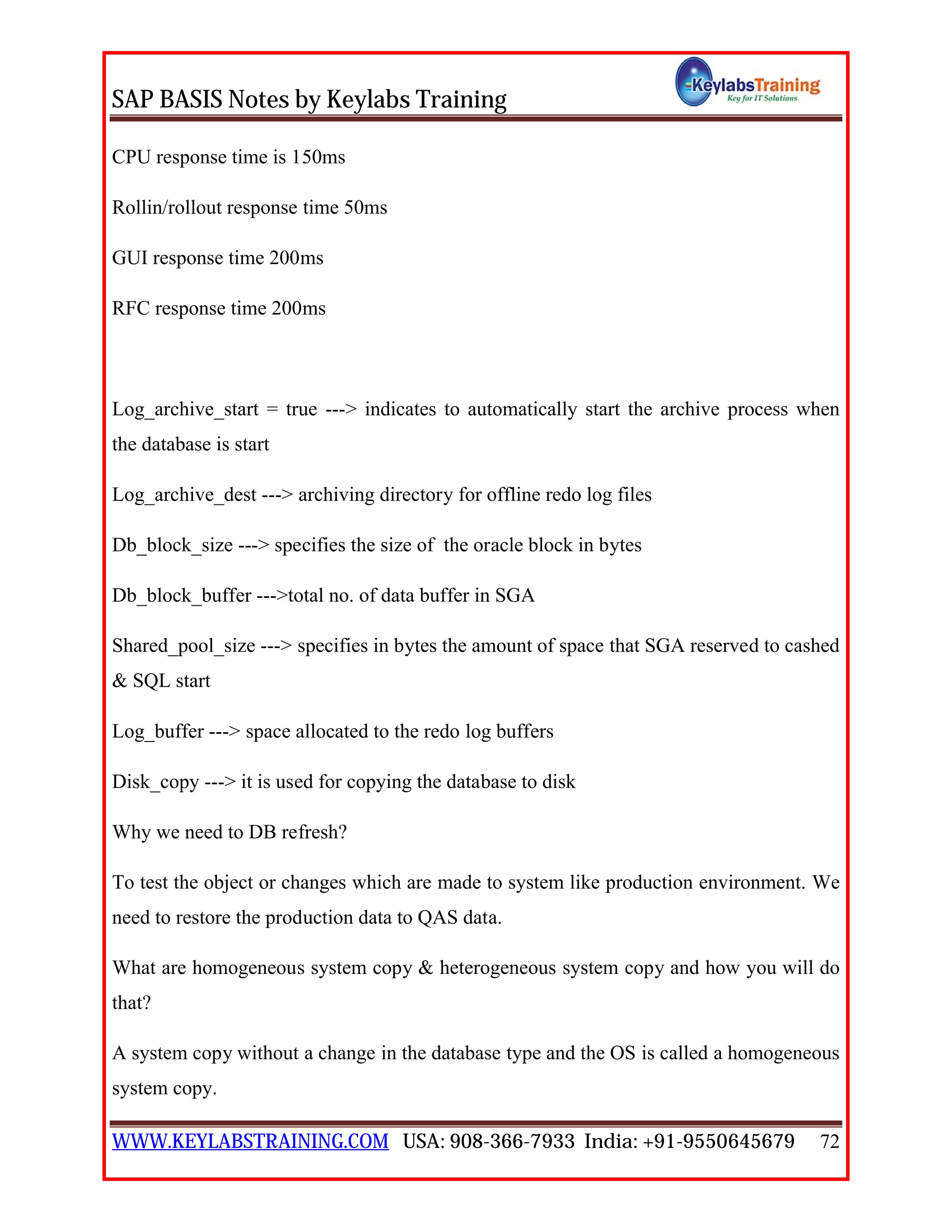SAP BASIS Notes by Keylabs Training
WWW.KEYLABSTRAINING.COM USA: 908-366-7933 India: +91-9550645679 72
CPU response time is 150ms
Rollin/rollout response time 50ms
GUI response time 200ms
RFC response time 200ms
Log_archive_start = true ---> indicates to automatically start the archive process when
the database is start
Log_archive_dest ---> archiving directory for offline redo log files
Db_block_size ---> specifies the size of the oracle block in bytes
Db_block_buffer --->total no. of data buffer in SGA
Shared_pool_size ---> specifies in bytes the amount of space that SGA reserved to cashed
& SQL start
Log_buffer ---> space allocated to the redo log buffers
Disk_copy ---> it is used for copying the database to disk
Why we need to DB refresh?
To test the object or changes which are made to system like production environment. We
need to restore the production data to QAS data.
What are homogeneous system copy & heterogeneous system copy and how you will do
that?
A system copy without a change in the database type and the OS is called a homogeneous
system copy.
 