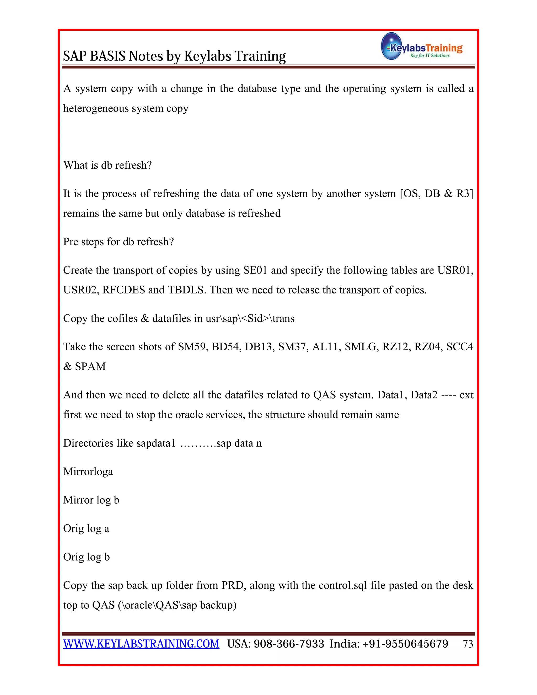 SAP BASIS Notes by Keylabs Training
WWW.KEYLABSTRAINING.COM USA: 908-366-7933 India: +91-9550645679 73
A system copy with a change in the database type and the operating system is called a
heterogeneous system copy
What is db refresh?
It is the process of refreshing the data of one system by another system [OS, DB & R3]
remains the same but only database is refreshed
Pre steps for db refresh?
Create the transport of copies by using SE01 and specify the following tables are USR01,
USR02, RFCDES and TBDLS. Then we need to release the transport of copies.
Copy the cofiles & datafiles in usrsap<Sid>trans
Take the screen shots of SM59, BD54, DB13, SM37, AL11, SMLG, RZ12, RZ04, SCC4
& SPAM
And then we need to delete all the datafiles related to QAS system. Data1, Data2 ---- ext
first we need to stop the oracle services, the structure should remain same
Directories like sapdata1 ……….sap data n
Mirrorloga
Mirror log b
Orig log a
Orig log b
Copy the sap back up folder from PRD, along with the control.sql file pasted on the desk
top to QAS (oracleQASsap backup)
 