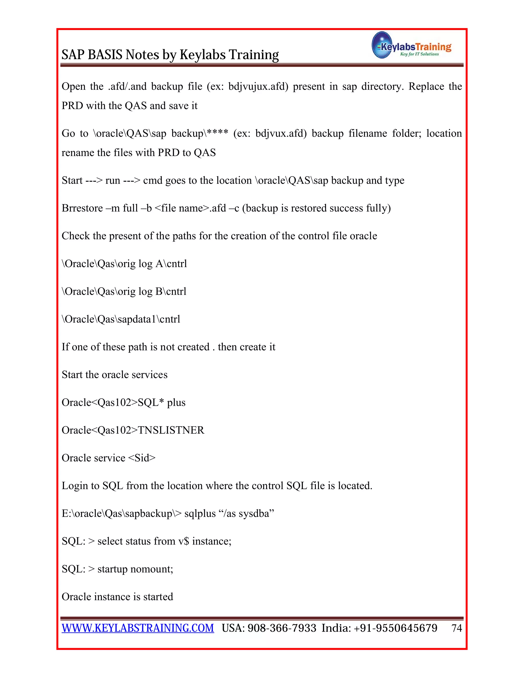 SAP BASIS Notes by Keylabs Training
WWW.KEYLABSTRAINING.COM USA: 908-366-7933 India: +91-9550645679 74
Open the .afd/.and backup file (ex: bdjvujux.afd) present in sap directory. Replace the
PRD with the QAS and save it
Go to oracleQASsap backup**** (ex: bdjvux.afd) backup filename folder; location
rename the files with PRD to QAS
Start ---> run ---> cmd goes to the location oracleQASsap backup and type
Brrestore –m full –b <file name>.afd –c (backup is restored success fully)
Check the present of the paths for the creation of the control file oracle
OracleQasorig log Acntrl
OracleQasorig log Bcntrl
OracleQassapdata1cntrl
If one of these path is not created . then create it
Start the oracle services
Oracle<Qas102>SQL* plus
Oracle<Qas102>TNSLISTNER
Oracle service <Sid>
Login to SQL from the location where the control SQL file is located.
E:oracleQassapbackup> sqlplus “/as sysdba”
SQL: > select status from v$ instance;
SQL: > startup nomount;
Oracle instance is started
 