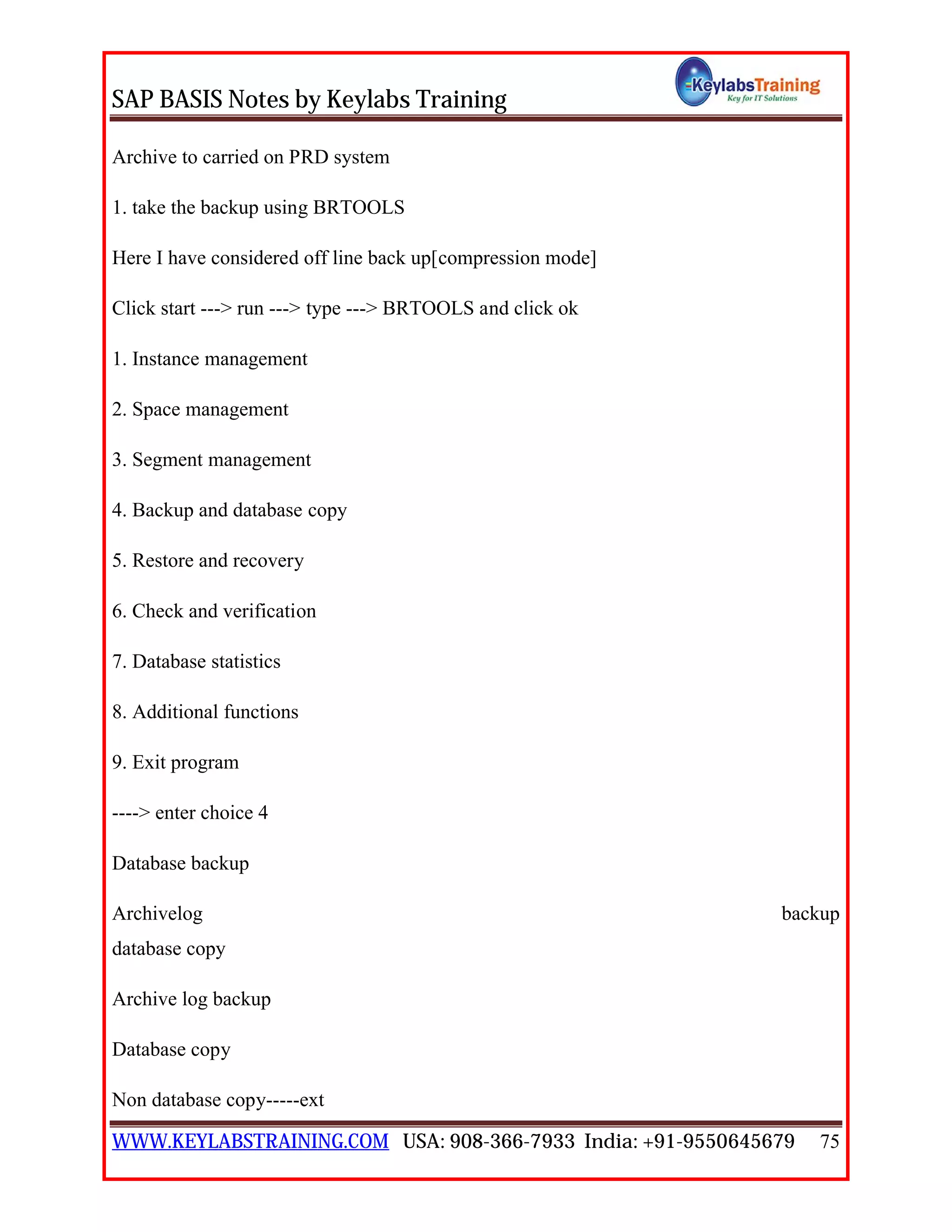 SAP BASIS Notes by Keylabs Training
WWW.KEYLABSTRAINING.COM USA: 908-366-7933 India: +91-9550645679 75
Archive to carried on PRD system
1. take the backup using BRTOOLS
Here I have considered off line back up[compression mode]
Click start ---> run ---> type ---> BRTOOLS and click ok
1. Instance management
2. Space management
3. Segment management
4. Backup and database copy
5. Restore and recovery
6. Check and verification
7. Database statistics
8. Additional functions
9. Exit program
----> enter choice 4
Database backup
Archivelog backup
database copy
Archive log backup
Database copy
Non database copy-----ext
 