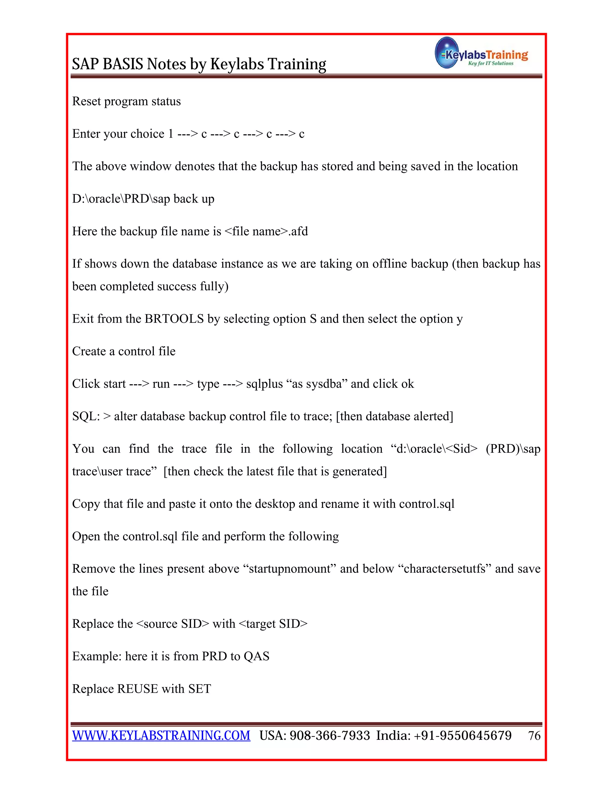 SAP BASIS Notes by Keylabs Training
WWW.KEYLABSTRAINING.COM USA: 908-366-7933 India: +91-9550645679 76
Reset program status
Enter your choice 1 ---> c ---> c ---> c ---> c
The above window denotes that the backup has stored and being saved in the location
D:oraclePRDsap back up
Here the backup file name is <file name>.afd
If shows down the database instance as we are taking on offline backup (then backup has
been completed success fully)
Exit from the BRTOOLS by selecting option S and then select the option y
Create a control file
Click start ---> run ---> type ---> sqlplus “as sysdba” and click ok
SQL: > alter database backup control file to trace; [then database alerted]
You can find the trace file in the following location “d:oracle<Sid> (PRD)sap
traceuser trace” [then check the latest file that is generated]
Copy that file and paste it onto the desktop and rename it with control.sql
Open the control.sql file and perform the following
Remove the lines present above “startupnomount” and below “charactersetutfs” and save
the file
Replace the <source SID> with <target SID>
Example: here it is from PRD to QAS
Replace REUSE with SET
 